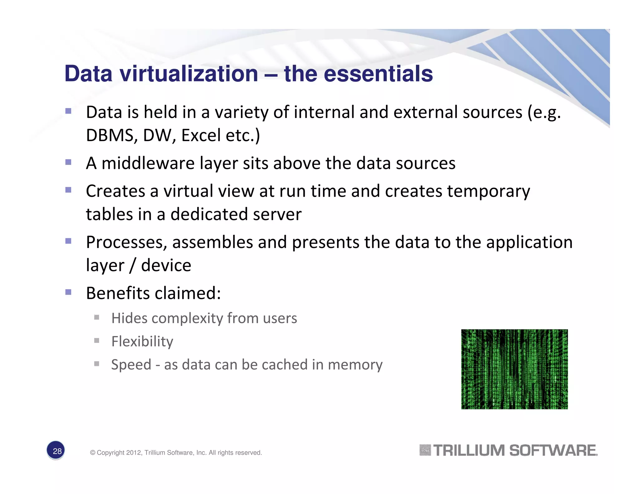 Data virtualization – the essentials
Data is held in a variety of internal and external sources (e.g.
DBMS, DW, Excel etc.)
A middleware layer sits above the data sources
Creates a virtual view at run time and creates temporary
tables in a dedicated server
Processes, assembles and presents the data to the application
layer / device
Benefits claimed:
Hides complexity from users
Flexibility
Speed - as data can be cached in memory
28 © Copyright 2012, Trillium Software, Inc. All rights reserved.
 