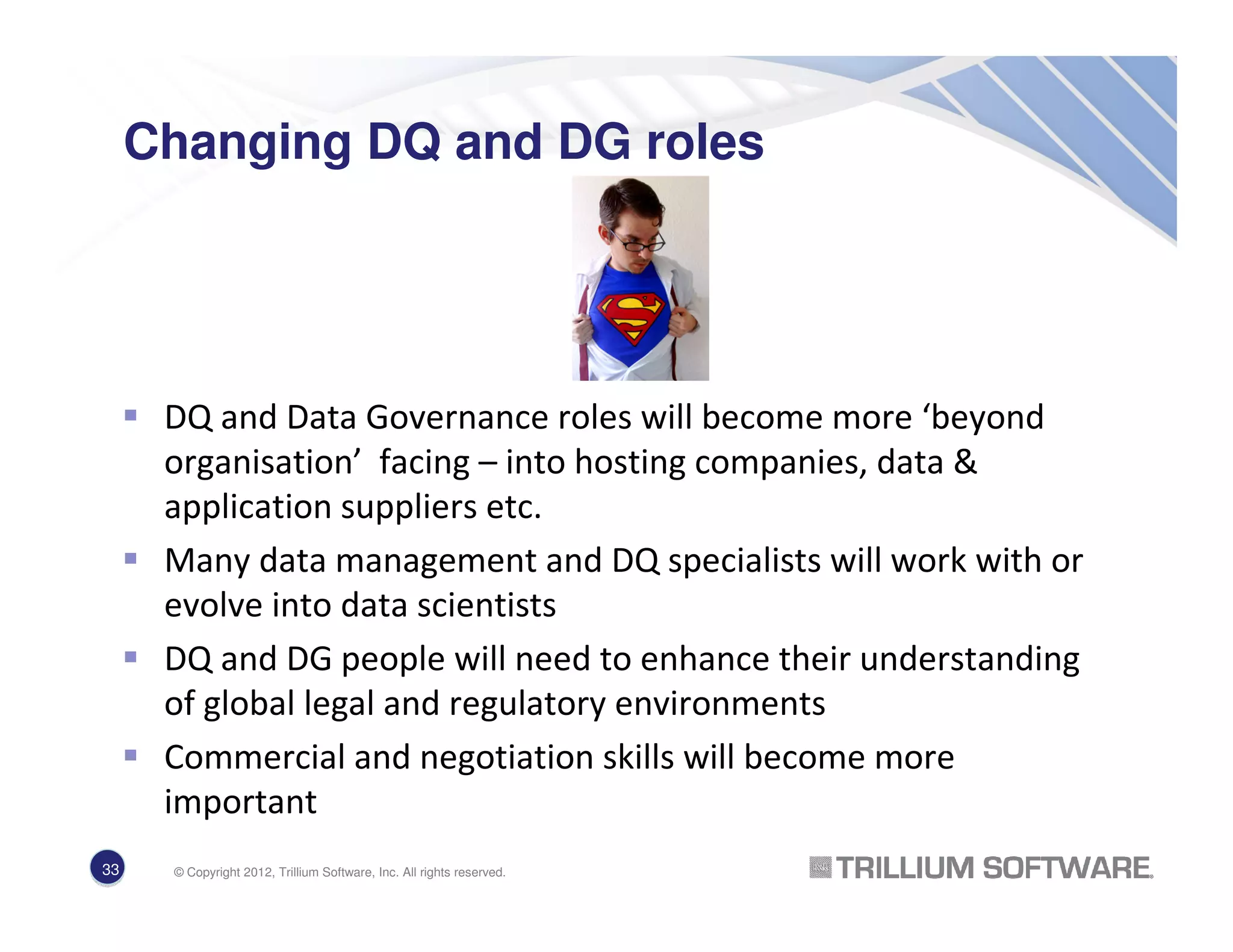 Changing DQ and DG roles
DQ and Data Governance roles will become more ‘beyond
organisation’ facing – into hosting companies, data &
application suppliers etc.
Many data management and DQ specialists will work with or
evolve into data scientists
DQ and DG people will need to enhance their understanding
of global legal and regulatory environments
Commercial and negotiation skills will become more
important
33 © Copyright 2012, Trillium Software, Inc. All rights reserved.
 
