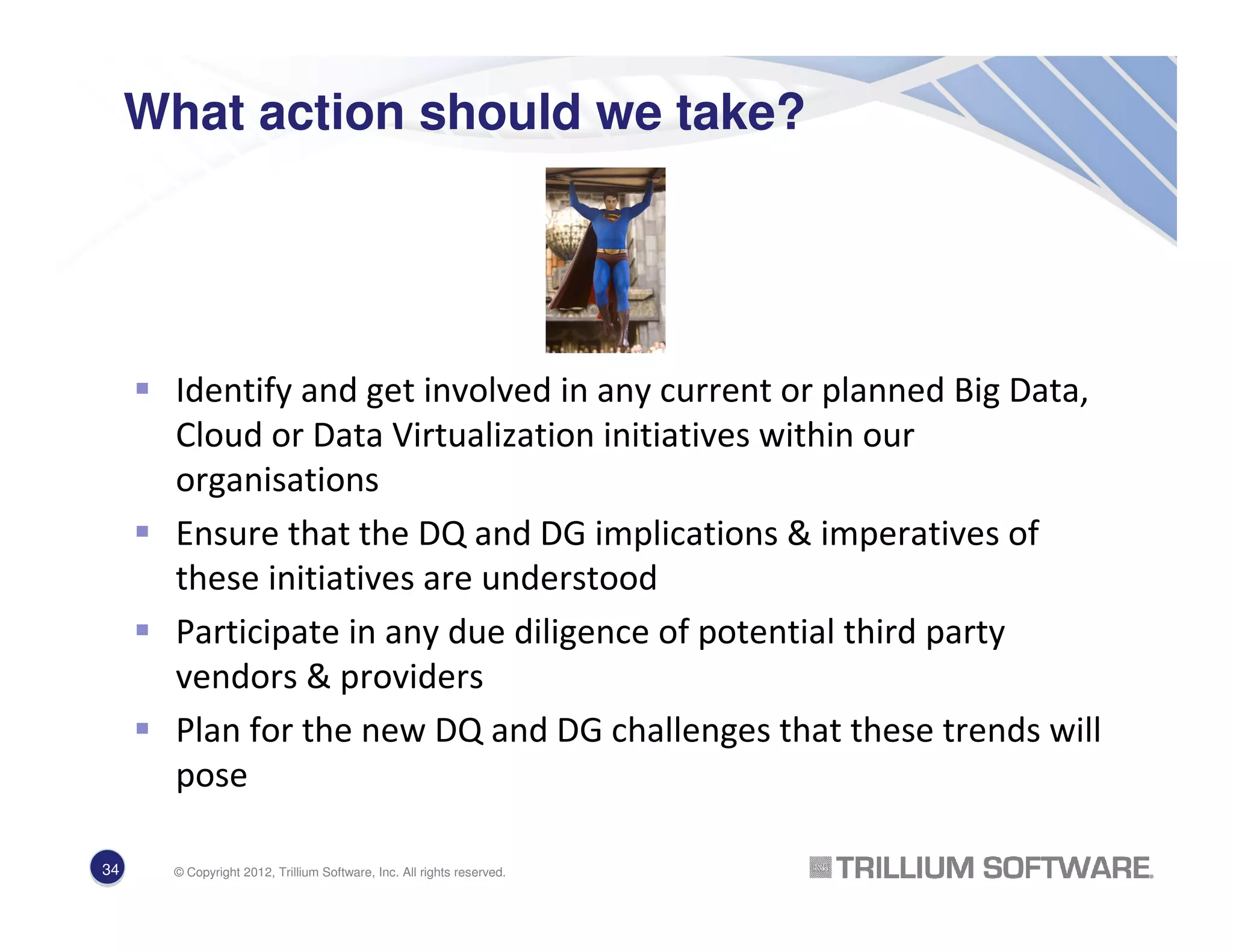 What action should we take?
Identify and get involved in any current or planned Big Data,
Cloud or Data Virtualization initiatives within our
organisations
Ensure that the DQ and DG implications & imperatives of
these initiatives are understood
Participate in any due diligence of potential third party
vendors & providers
Plan for the new DQ and DG challenges that these trends will
pose
34 © Copyright 2012, Trillium Software, Inc. All rights reserved.
 