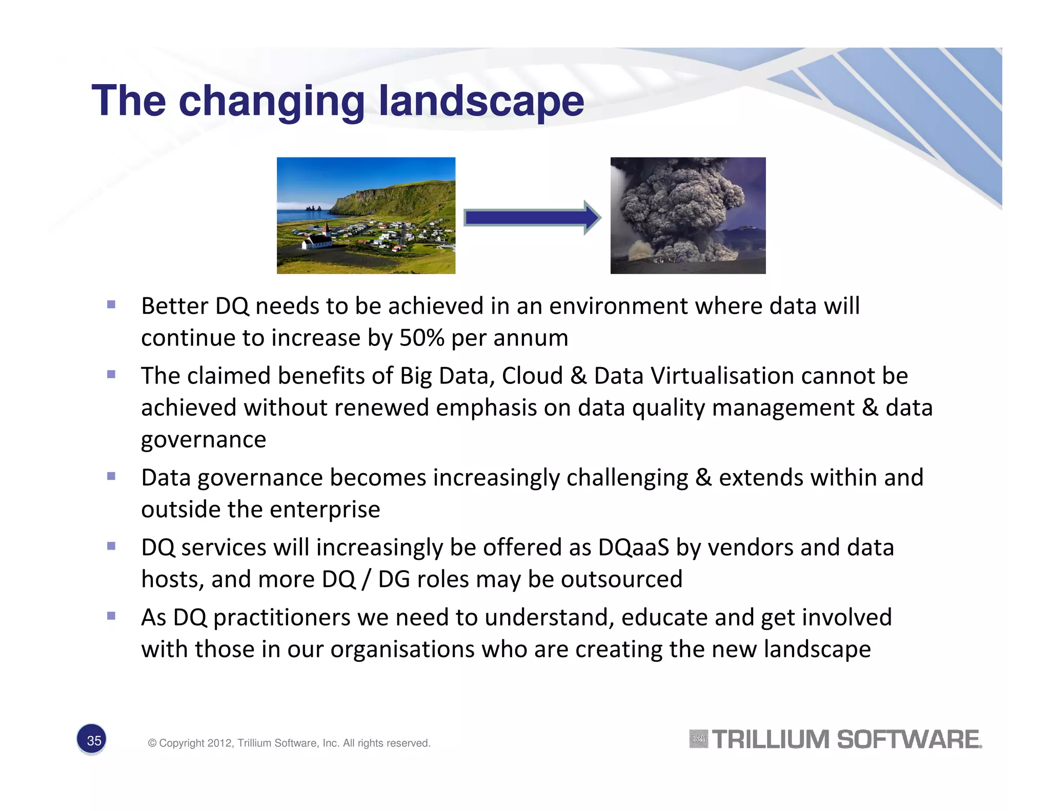 The changing landscape
Better DQ needs to be achieved in an environment where data will
continue to increase by 50% per annum
The claimed benefits of Big Data, Cloud & Data Virtualisation cannot be
achieved without renewed emphasis on data quality management & data
governance
Data governance becomes increasingly challenging & extends within and
outside the enterprise
DQ services will increasingly be offered as DQaaS by vendors and data
hosts, and more DQ / DG roles may be outsourced
As DQ practitioners we need to understand, educate and get involved
with those in our organisations who are creating the new landscape
35 © Copyright 2012, Trillium Software, Inc. All rights reserved.
 