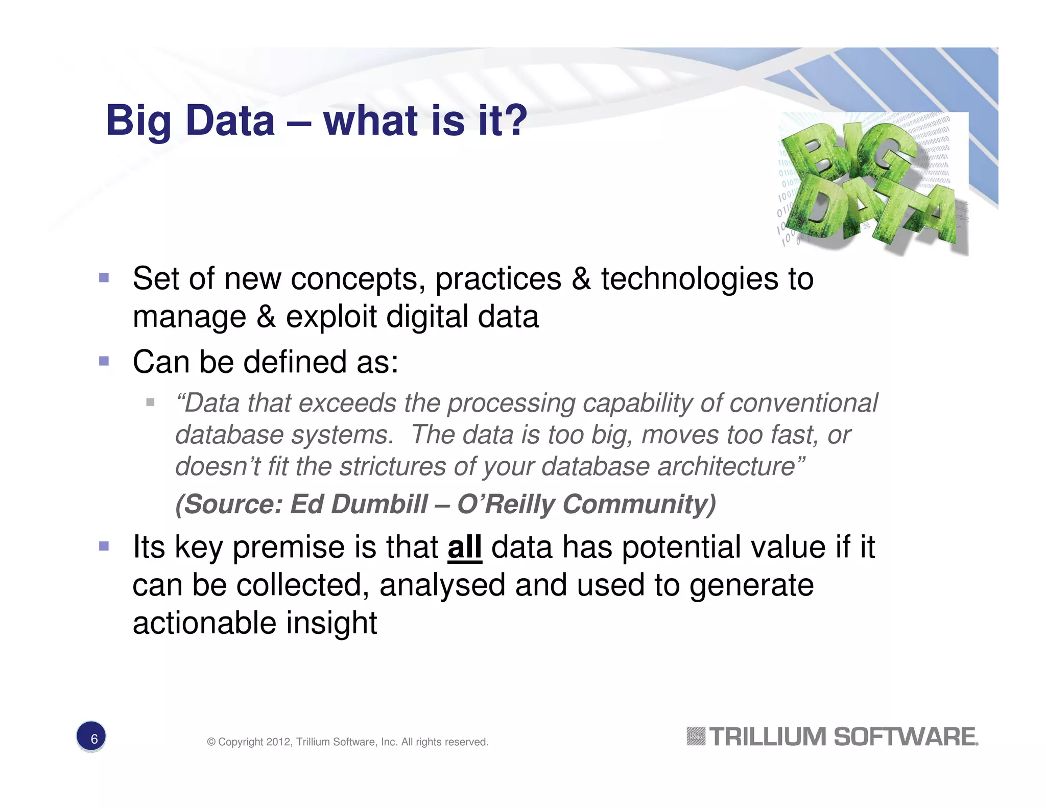 Big Data – what is it?
Set of new concepts, practices & technologies to
manage & exploit digital data
Can be defined as:
“Data that exceeds the processing capability of conventional
database systems. The data is too big, moves too fast, or
doesn’t fit the strictures of your database architecture”
(Source: Ed Dumbill – O’Reilly Community)
Its key premise is that all data has potential value if it
can be collected, analysed and used to generate
actionable insight
6 © Copyright 2012, Trillium Software, Inc. All rights reserved.
 