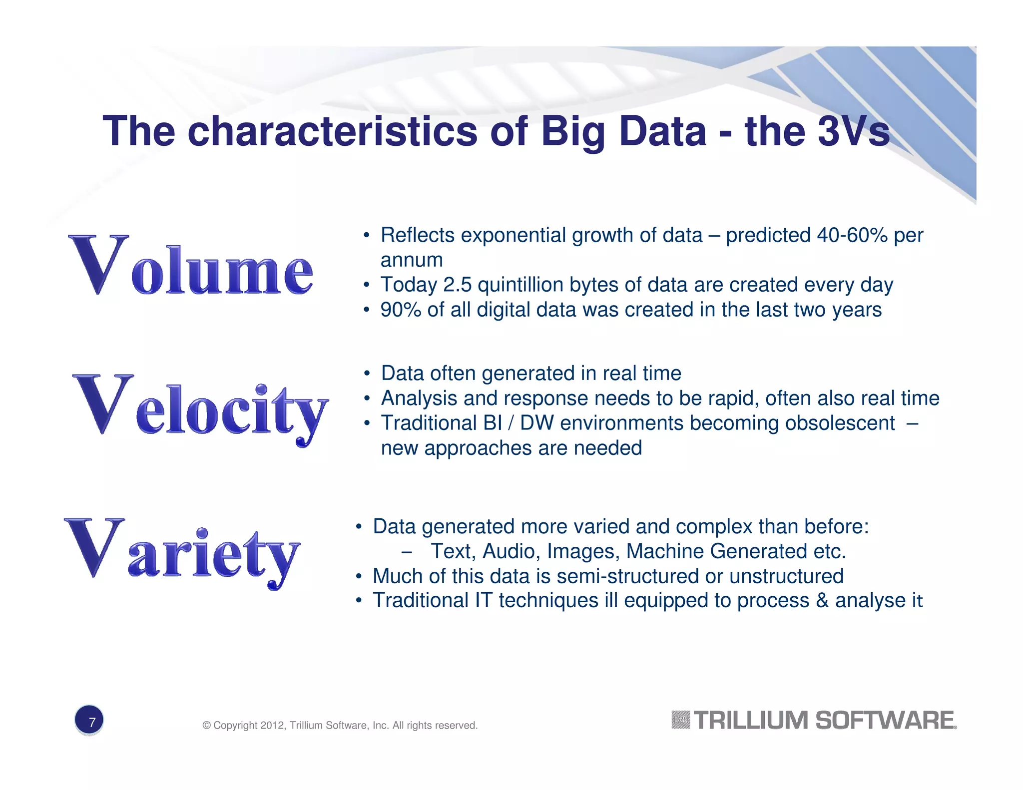 The characteristics of Big Data - the 3Vs
• Reflects exponential growth of data – predicted 40-60% per
annum
• Today 2.5 quintillion bytes of data are created every day
• 90% of all digital data was created in the last two years
• Data generated more varied and complex than before:
– Text, Audio, Images, Machine Generated etc.
• Much of this data is semi-structured or unstructured
• Traditional IT techniques ill equipped to process & analyse it
• Data often generated in real time
• Analysis and response needs to be rapid, often also real time
• Traditional BI / DW environments becoming obsolescent –
new approaches are needed
7 © Copyright 2012, Trillium Software, Inc. All rights reserved.
 