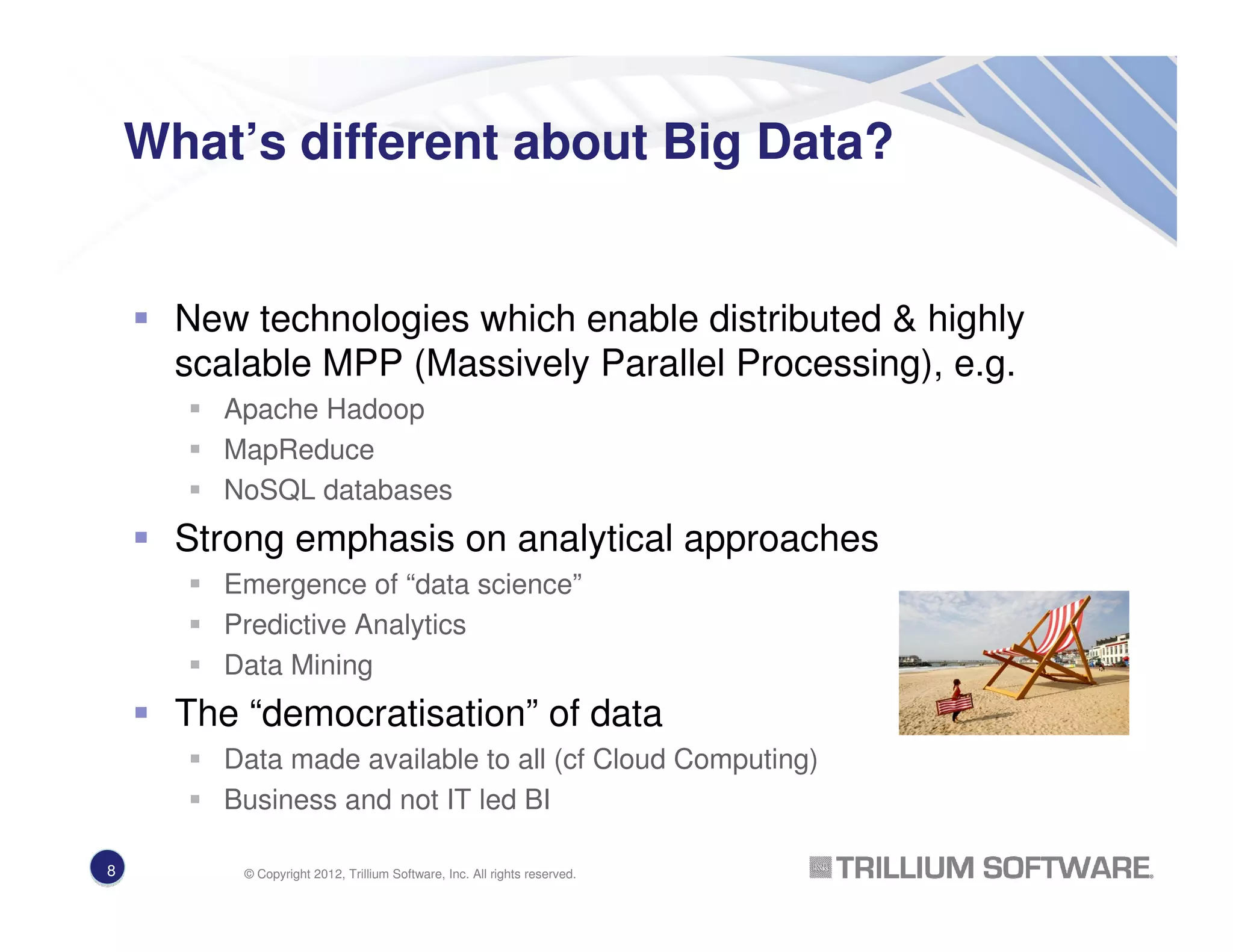 What’s different about Big Data?
New technologies which enable distributed & highly
scalable MPP (Massively Parallel Processing), e.g.
Apache Hadoop
MapReduce
NoSQL databases
Strong emphasis on analytical approaches
Emergence of “data science”
Predictive Analytics
Data Mining
The “democratisation” of data
Data made available to all (cf Cloud Computing)
Business and not IT led BI
8 © Copyright 2012, Trillium Software, Inc. All rights reserved.
 