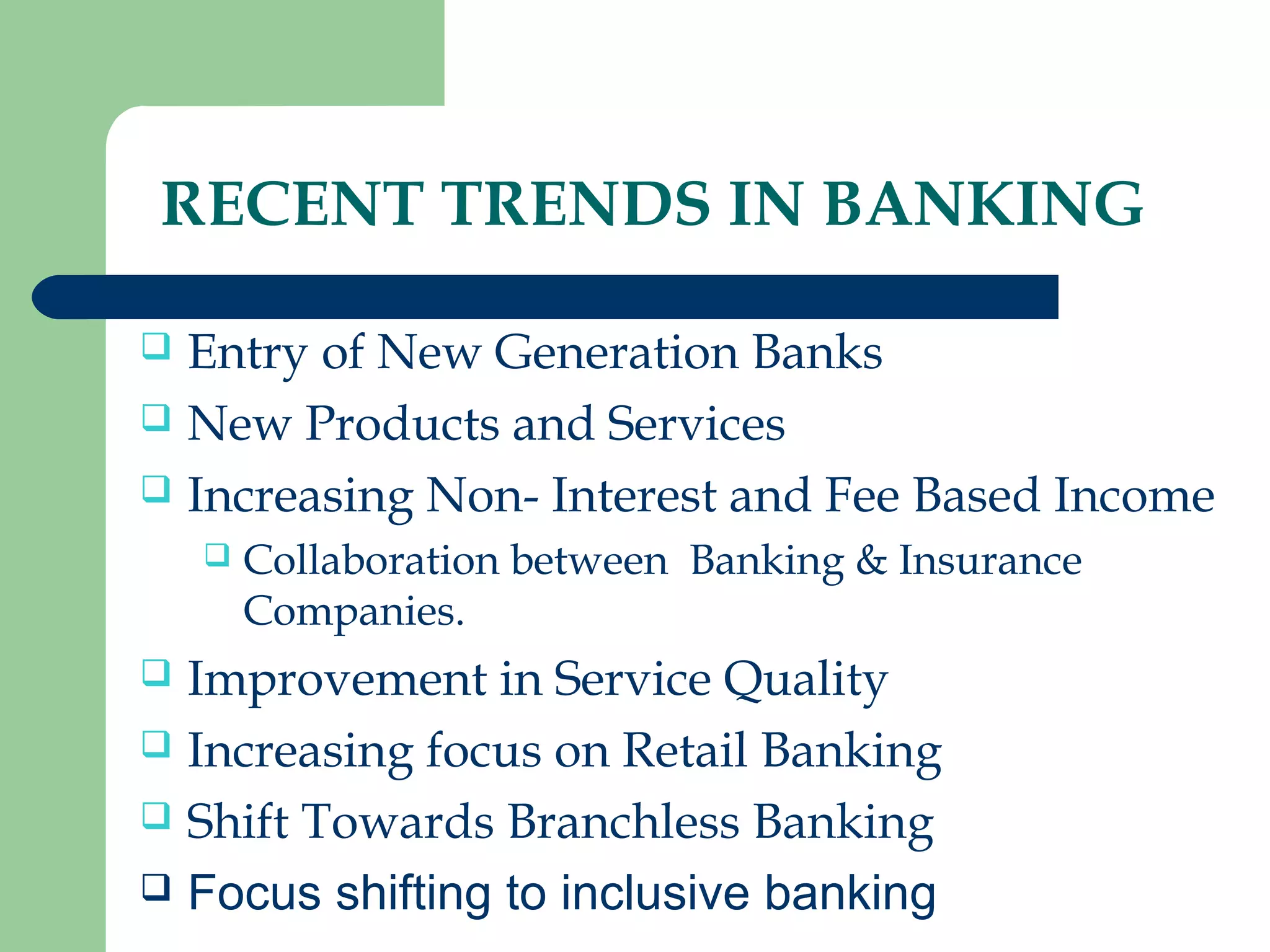 RECENT TRENDS IN BANKING 
 Entry of New Generation Banks 
 New Products and Services 
 Increasing Non- Interest and Fee Based Income 
 Collaboration between Banking & Insurance 
Companies. 
 Improvement in Service Quality 
 Increasing focus on Retail Banking 
 Shift Towards Branchless Banking 
 Focus shifting to inclusive banking 
 