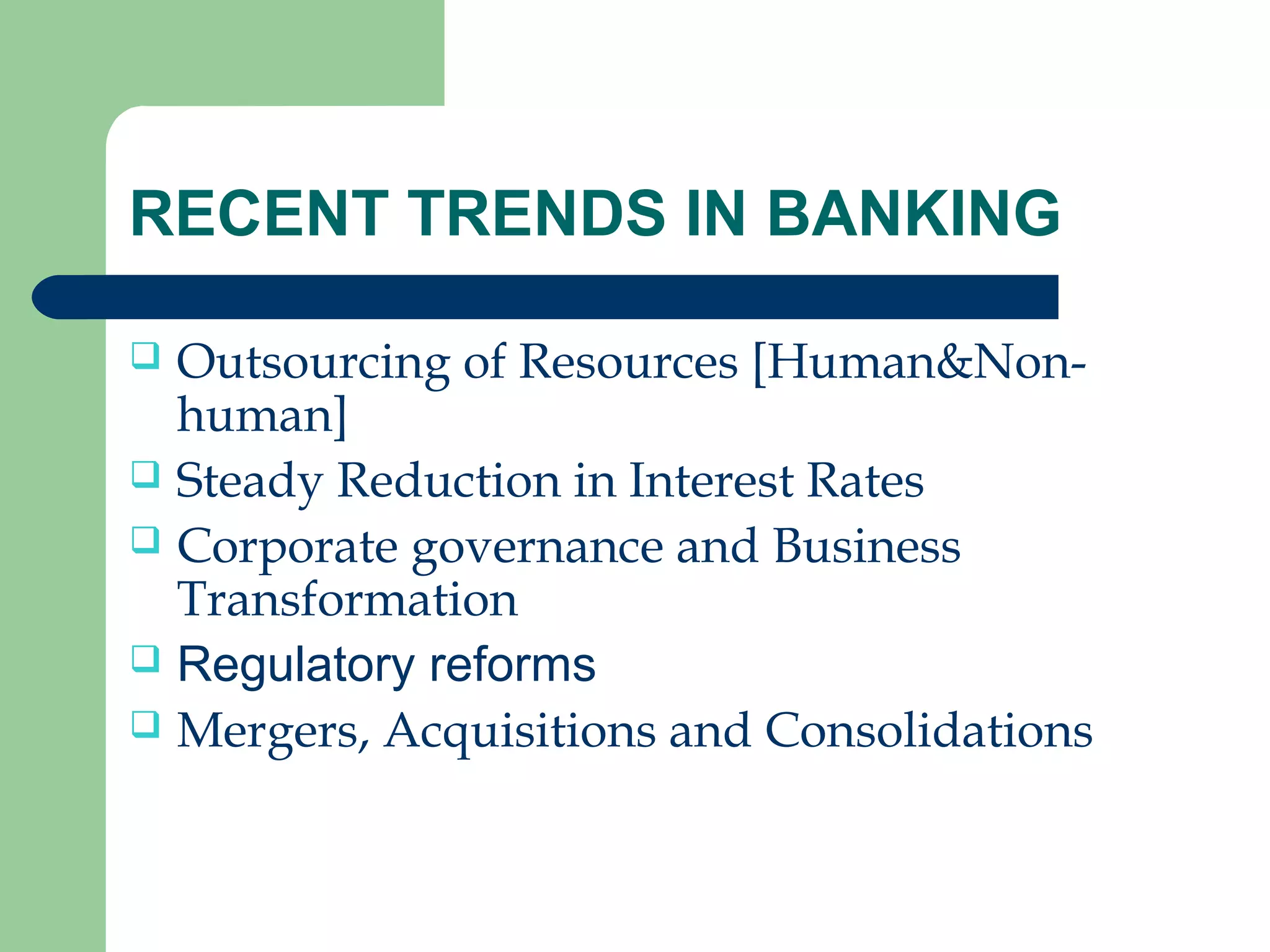 RECENT TRENDS IN BANKING 
 Outsourcing of Resources [Human&Non-human] 
 Steady Reduction in Interest Rates 
 Corporate governance and Business 
Transformation 
 Regulatory reforms 
 Mergers, Acquisitions and Consolidations 
 