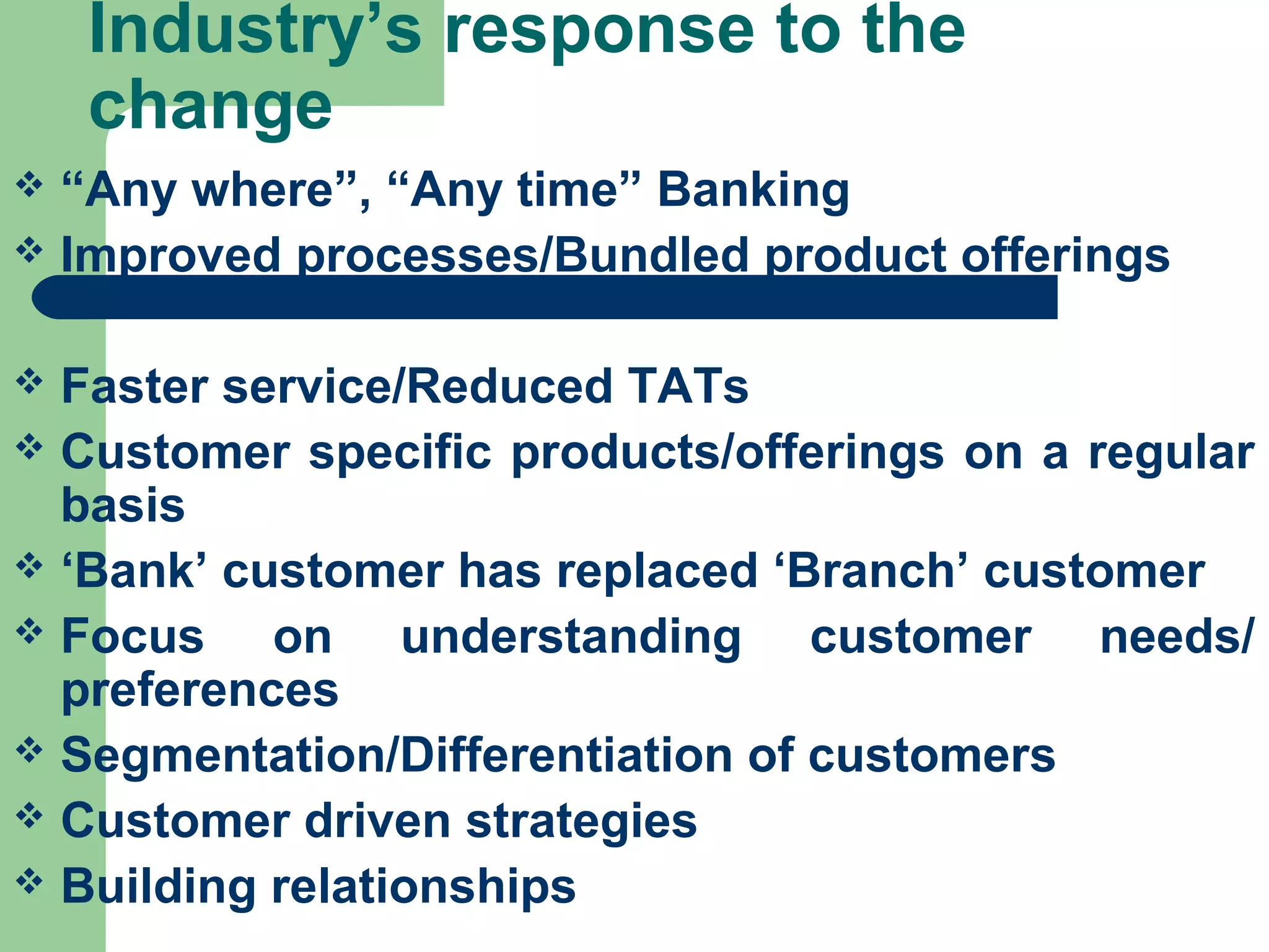 Industry’s response to the 
change 
 “Any where”, “Any time” Banking 
 Improved processes/Bundled product offerings 
 Faster service/Reduced TATs 
 Customer specific products/offerings on a regular 
basis 
 ‘Bank’ customer has replaced ‘Branch’ customer 
 Focus on understanding customer needs/ 
preferences 
 Segmentation/Differentiation of customers 
 Customer driven strategies 
 Building relationships 
 