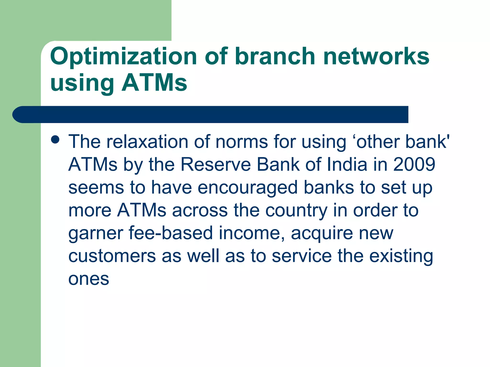 Optimization of branch networks 
using ATMs 
 The relaxation of norms for using ‘other bank' 
ATMs by the Reserve Bank of India in 2009 
seems to have encouraged banks to set up 
more ATMs across the country in order to 
garner fee-based income, acquire new 
customers as well as to service the existing 
ones 
 