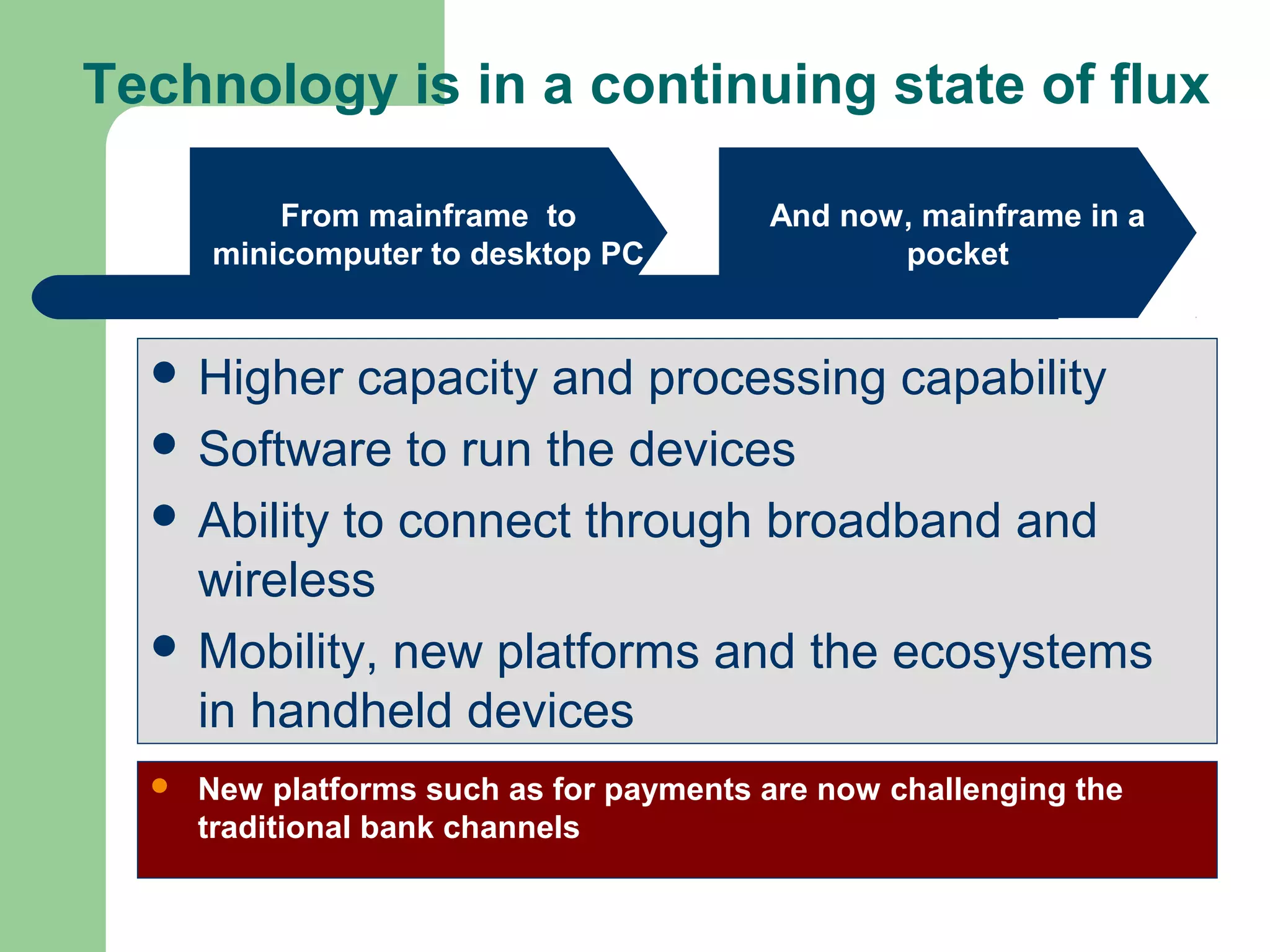 Technology is in a continuing state of flux 
From mainframe to 
minicomputer to desktop PC 
And now, mainframe in a 
pocket 
 Higher capacity and processing capability 
 Software to run the devices 
 Ability to connect through broadband and 
wireless 
 Mobility, new platforms and the ecosystems 
in handheld devices 
 New platforms such as for payments are now challenging the 
traditional bank channels 
 