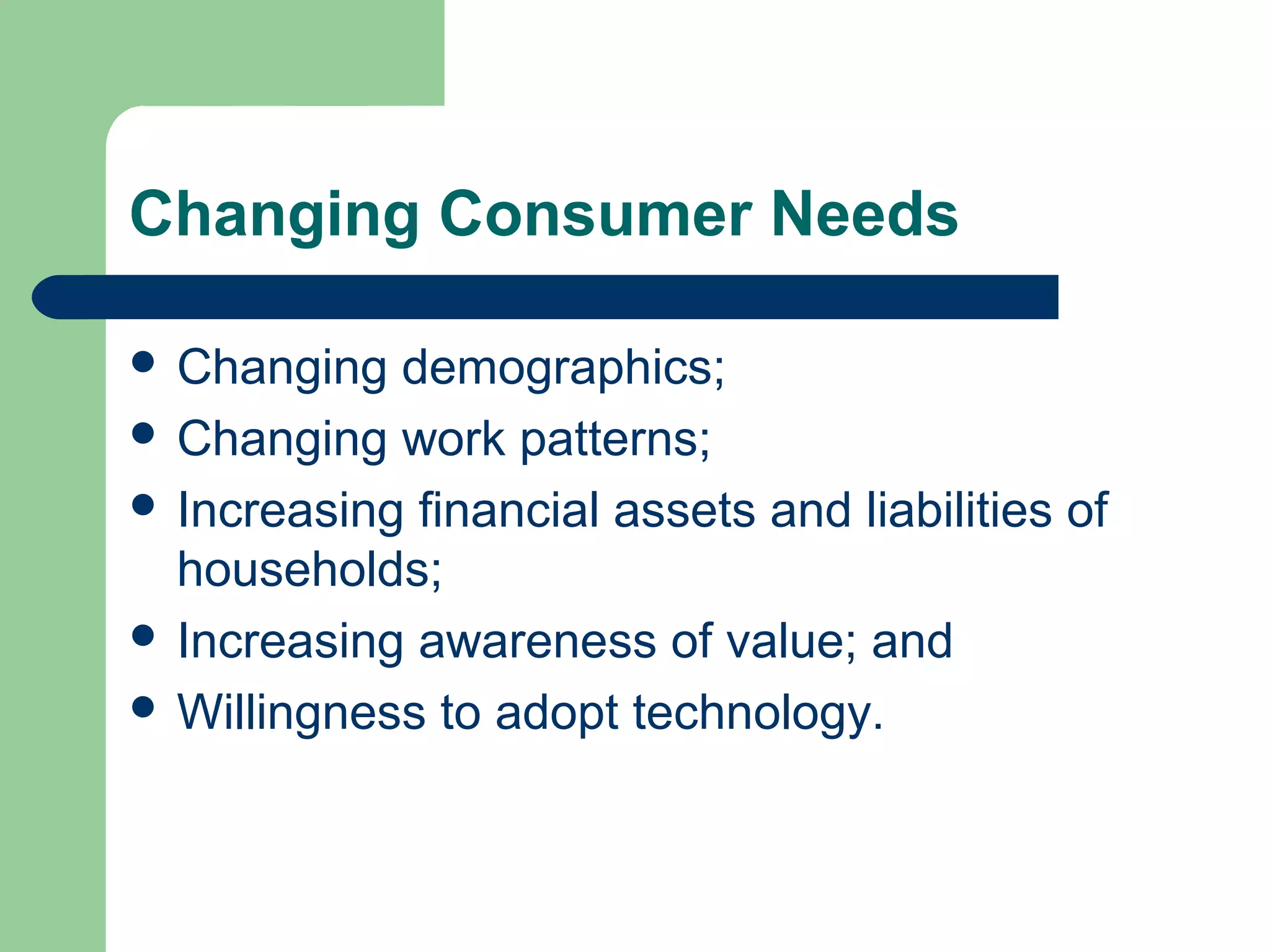 Changing Consumer Needs 
 Changing demographics; 
 Changing work patterns; 
 Increasing financial assets and liabilities of 
households; 
 Increasing awareness of value; and 
 Willingness to adopt technology. 
 