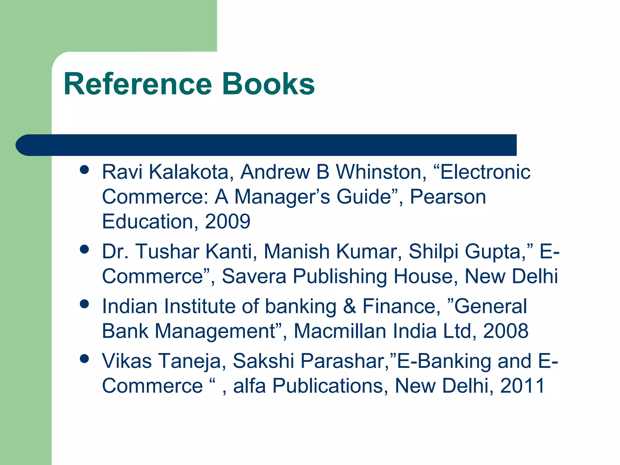 Reference Books 
 Ravi Kalakota, Andrew B Whinston, “Electronic 
Commerce: A Manager’s Guide”, Pearson 
Education, 2009 
 Dr. Tushar Kanti, Manish Kumar, Shilpi Gupta,” E-Commerce”, 
Savera Publishing House, New Delhi 
 Indian Institute of banking & Finance, ”General 
Bank Management”, Macmillan India Ltd, 2008 
 Vikas Taneja, Sakshi Parashar,”E-Banking and E-Commerce 
“ , alfa Publications, New Delhi, 2011 
 