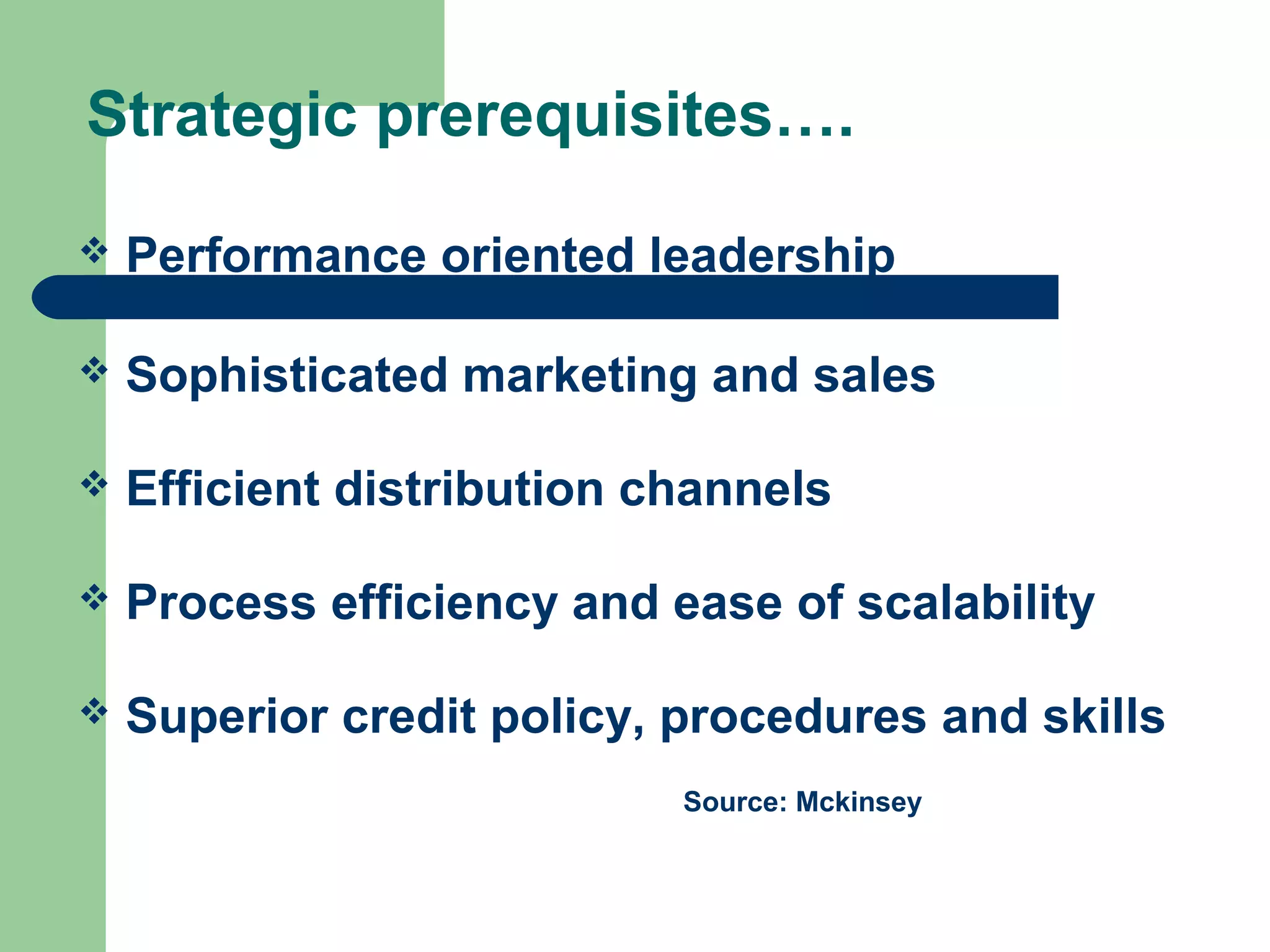 Strategic prerequisites…. 
 Performance oriented leadership 
 Sophisticated marketing and sales 
 Efficient distribution channels 
 Process efficiency and ease of scalability 
 Superior credit policy, procedures and skills 
Source: Mckinsey 
 