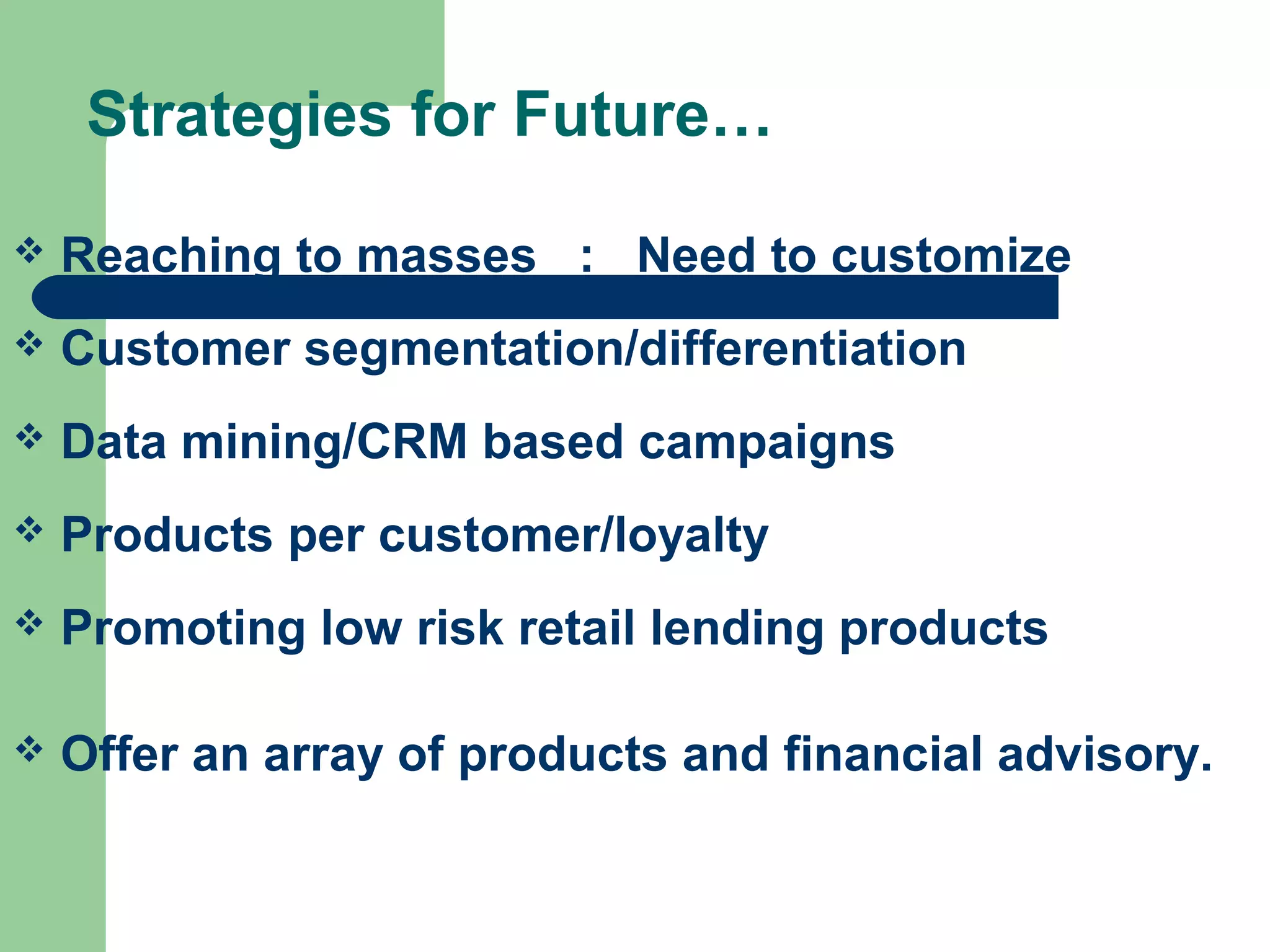 Strategies for Future… 
 Reaching to masses : Need to customize 
 Customer segmentation/differentiation 
 Data mining/CRM based campaigns 
 Products per customer/loyalty 
 Promoting low risk retail lending products 
 Offer an array of products and financial advisory. 
 
