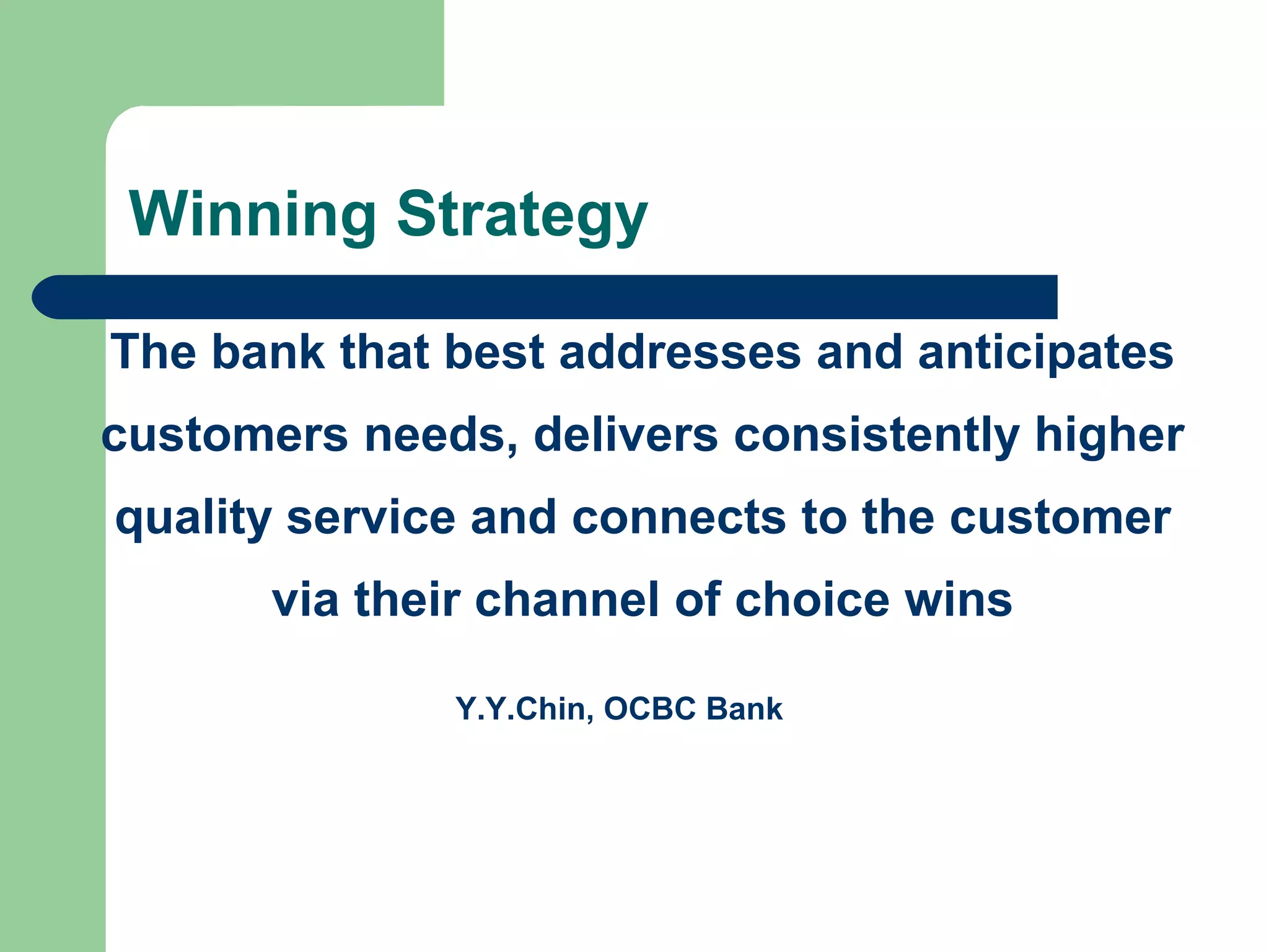 Winning Strategy 
The bank that best addresses and anticipates 
customers needs, delivers consistently higher 
quality service and connects to the customer 
via their channel of choice wins 
Y.Y.Chin, OCBC Bank 
 