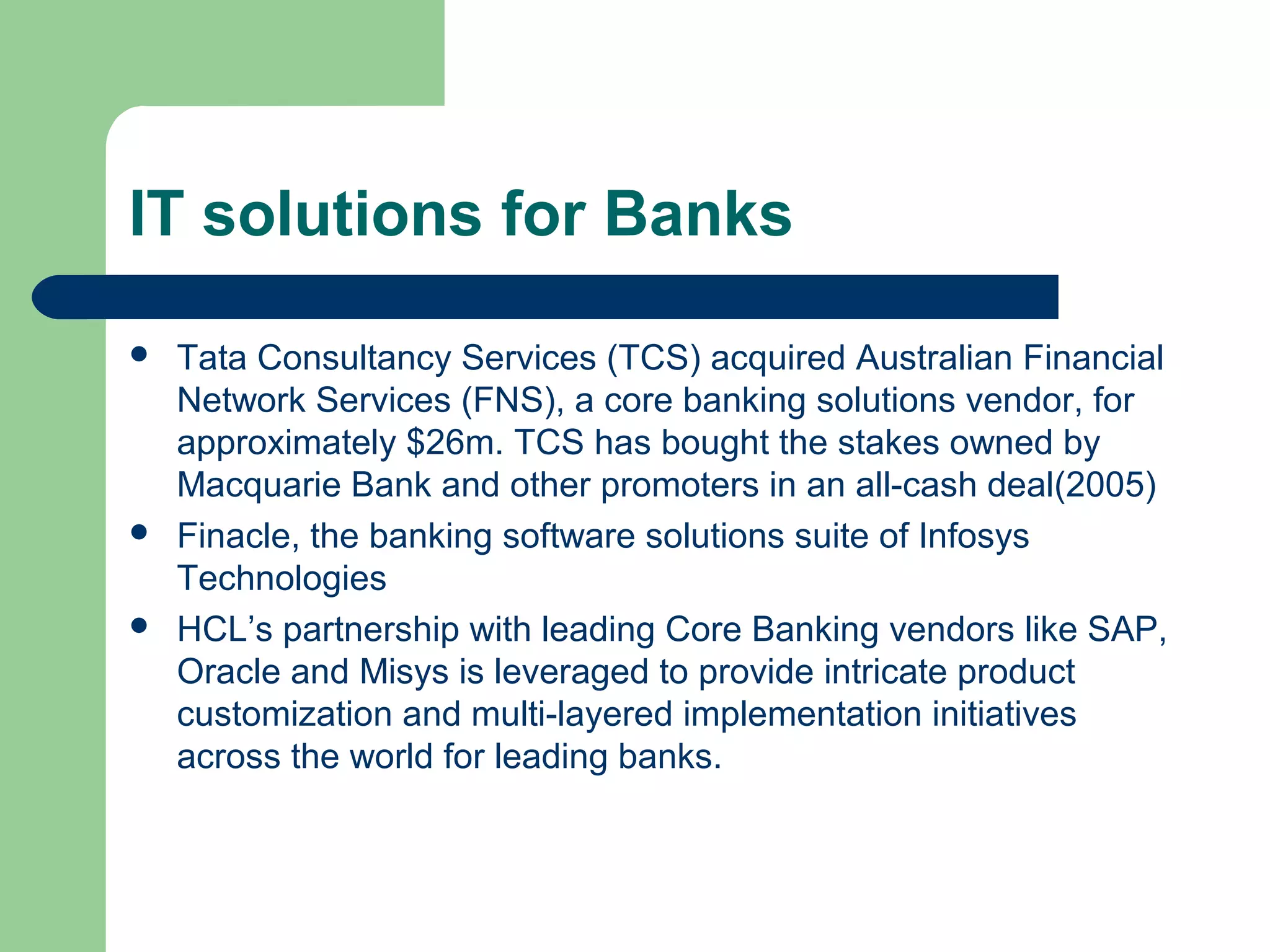 IT solutions for Banks 
 Tata Consultancy Services (TCS) acquired Australian Financial 
Network Services (FNS), a core banking solutions vendor, for 
approximately $26m. TCS has bought the stakes owned by 
Macquarie Bank and other promoters in an all-cash deal(2005) 
 Finacle, the banking software solutions suite of Infosys 
Technologies 
 HCL’s partnership with leading Core Banking vendors like SAP, 
Oracle and Misys is leveraged to provide intricate product 
customization and multi-layered implementation initiatives 
across the world for leading banks. 
 