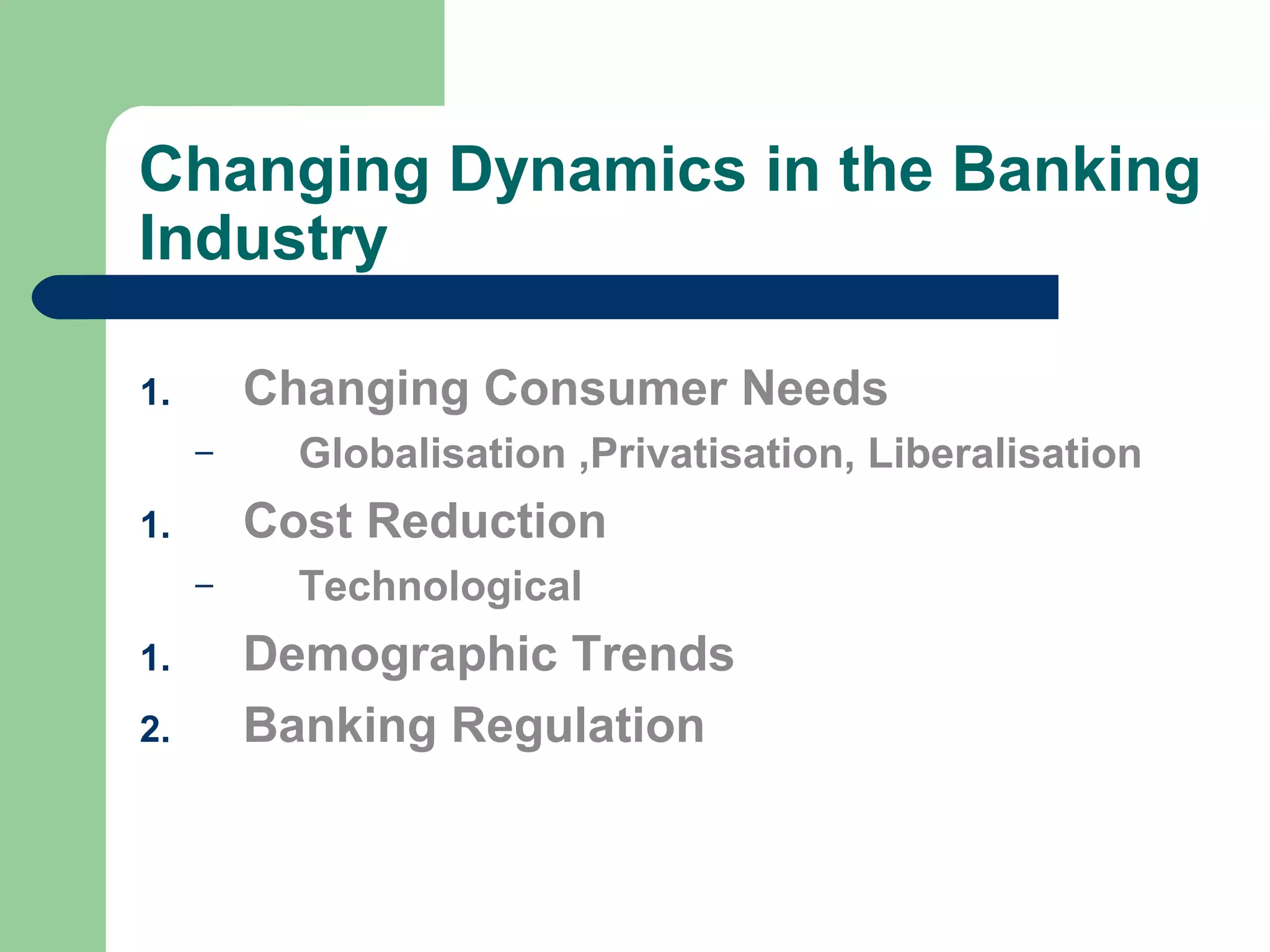 Changing Dynamics in the Banking 
Industry 
1. Changing Consumer Needs 
– Globalisation ,Privatisation, Liberalisation 
1. Cost Reduction 
– Technological 
1. Demographic Trends 
2. Banking Regulation 
 