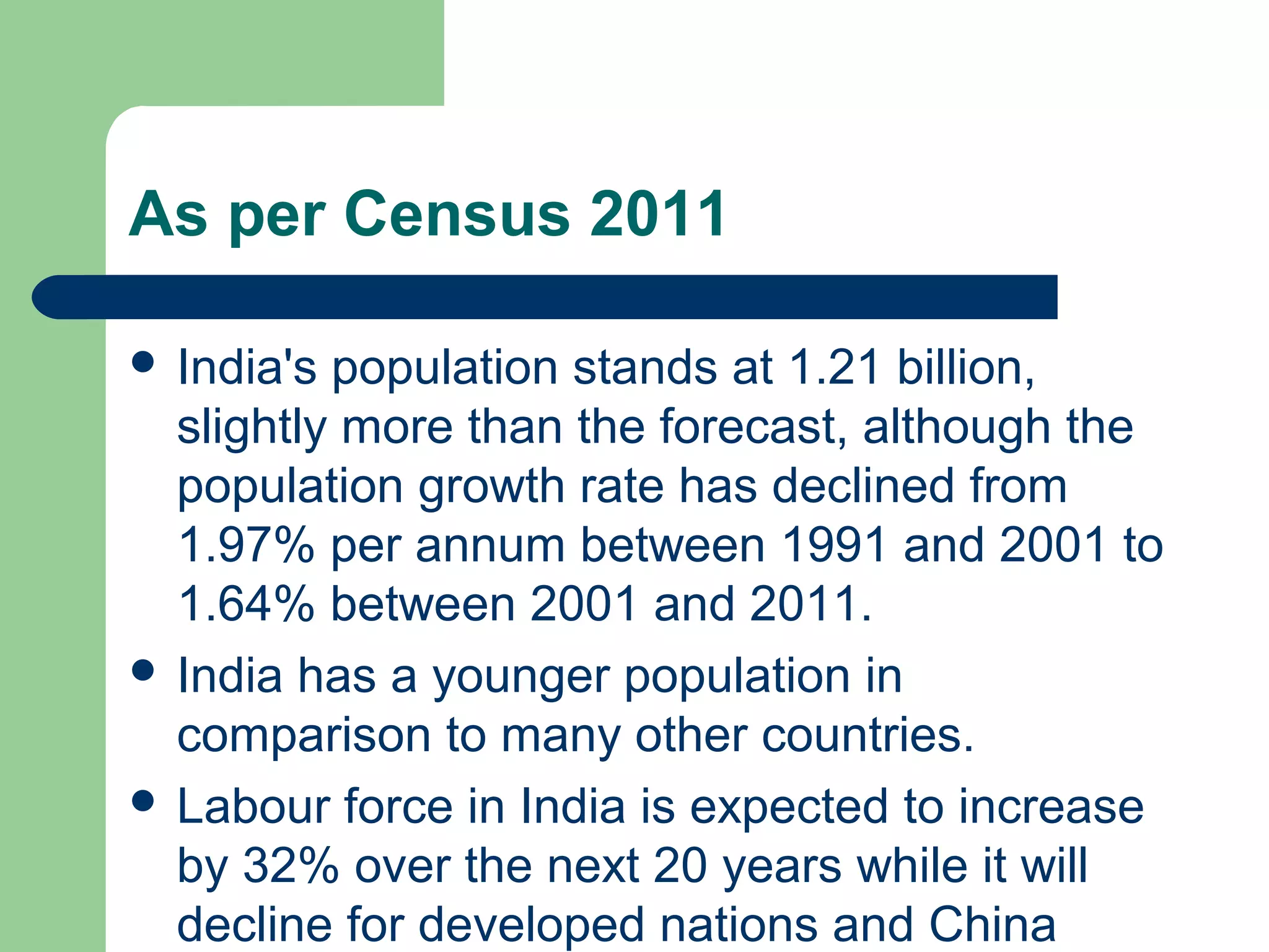 As per Census 2011 
 India's population stands at 1.21 billion, 
slightly more than the forecast, although the 
population growth rate has declined from 
1.97% per annum between 1991 and 2001 to 
1.64% between 2001 and 2011. 
 India has a younger population in 
comparison to many other countries. 
 Labour force in India is expected to increase 
by 32% over the next 20 years while it will 
decline for developed nations and China 
 