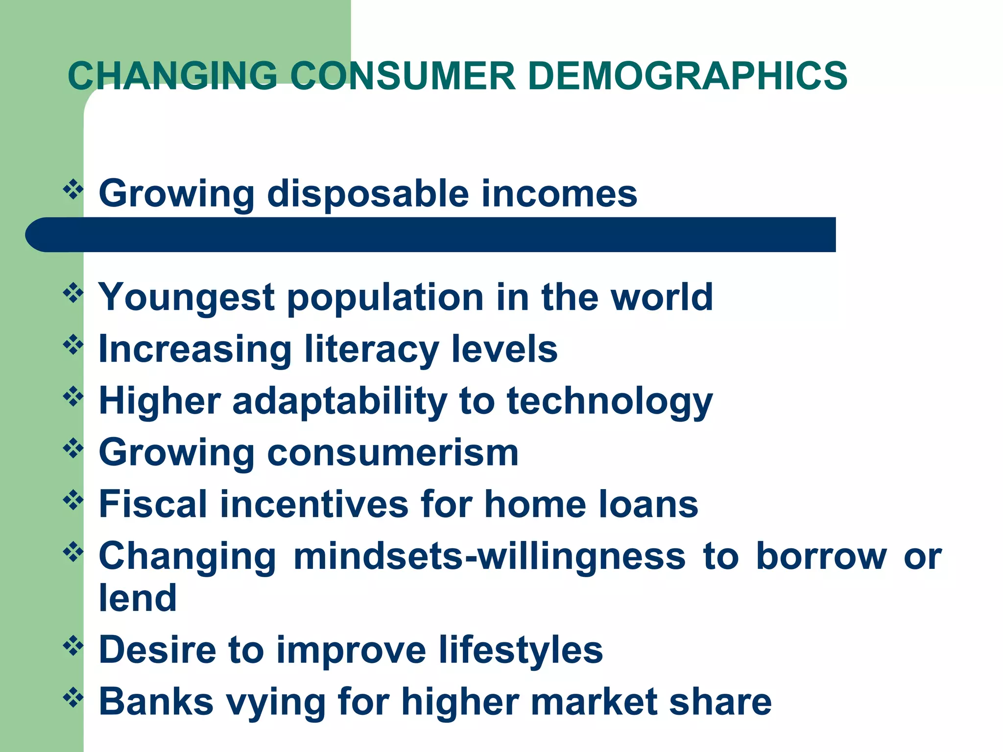 CHANGING CONSUMER DEMOGRAPHICS 
 Growing disposable incomes 
 Youngest population in the world 
 Increasing literacy levels 
 Higher adaptability to technology 
 Growing consumerism 
 Fiscal incentives for home loans 
 Changing mindsets-willingness to borrow or 
lend 
 Desire to improve lifestyles 
 Banks vying for higher market share 
 
