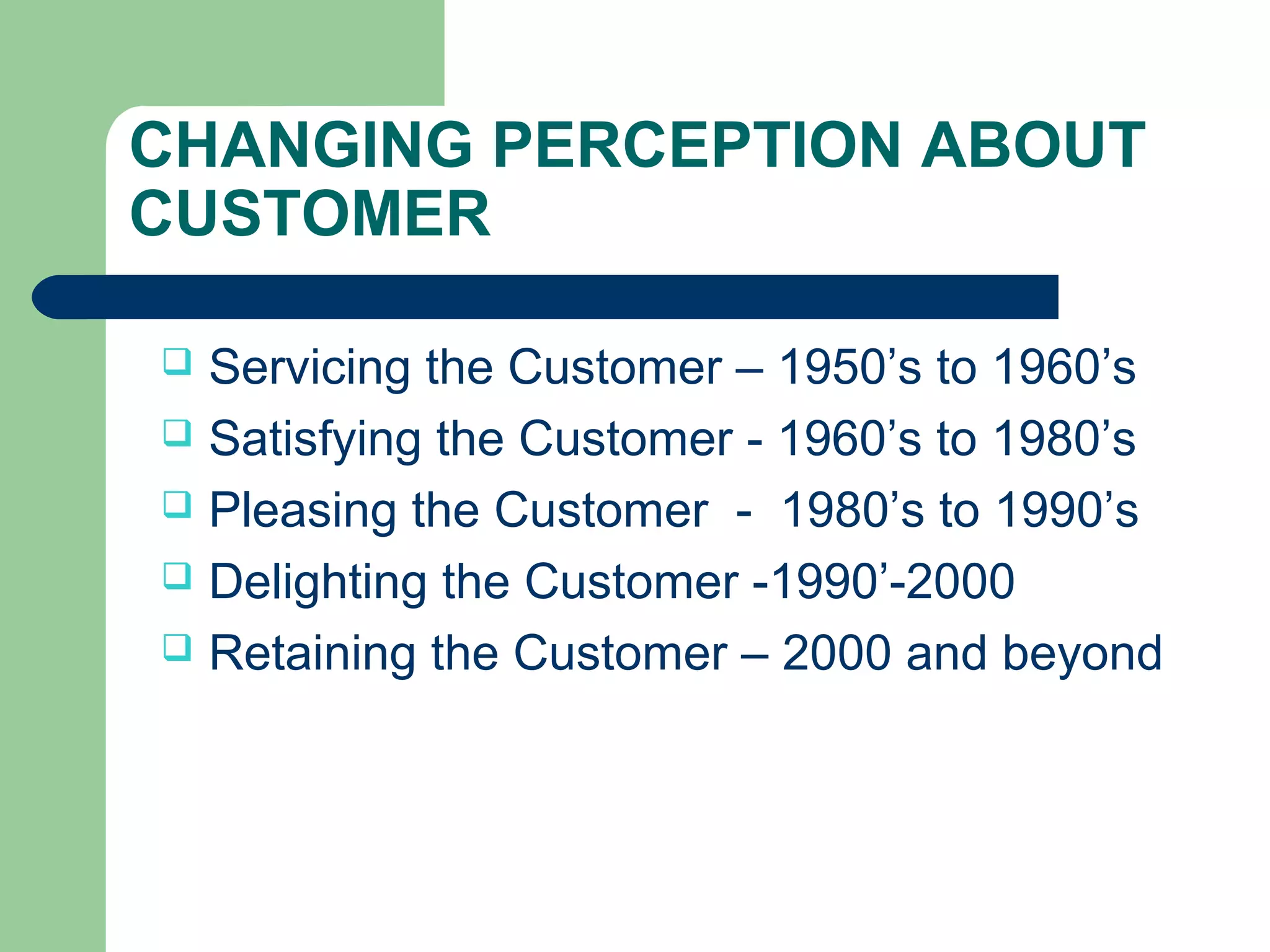 CHANGING PERCEPTION ABOUT 
CUSTOMER 
 Servicing the Customer – 1950’s to 1960’s 
 Satisfying the Customer - 1960’s to 1980’s 
 Pleasing the Customer - 1980’s to 1990’s 
 Delighting the Customer -1990’-2000 
 Retaining the Customer – 2000 and beyond 
 