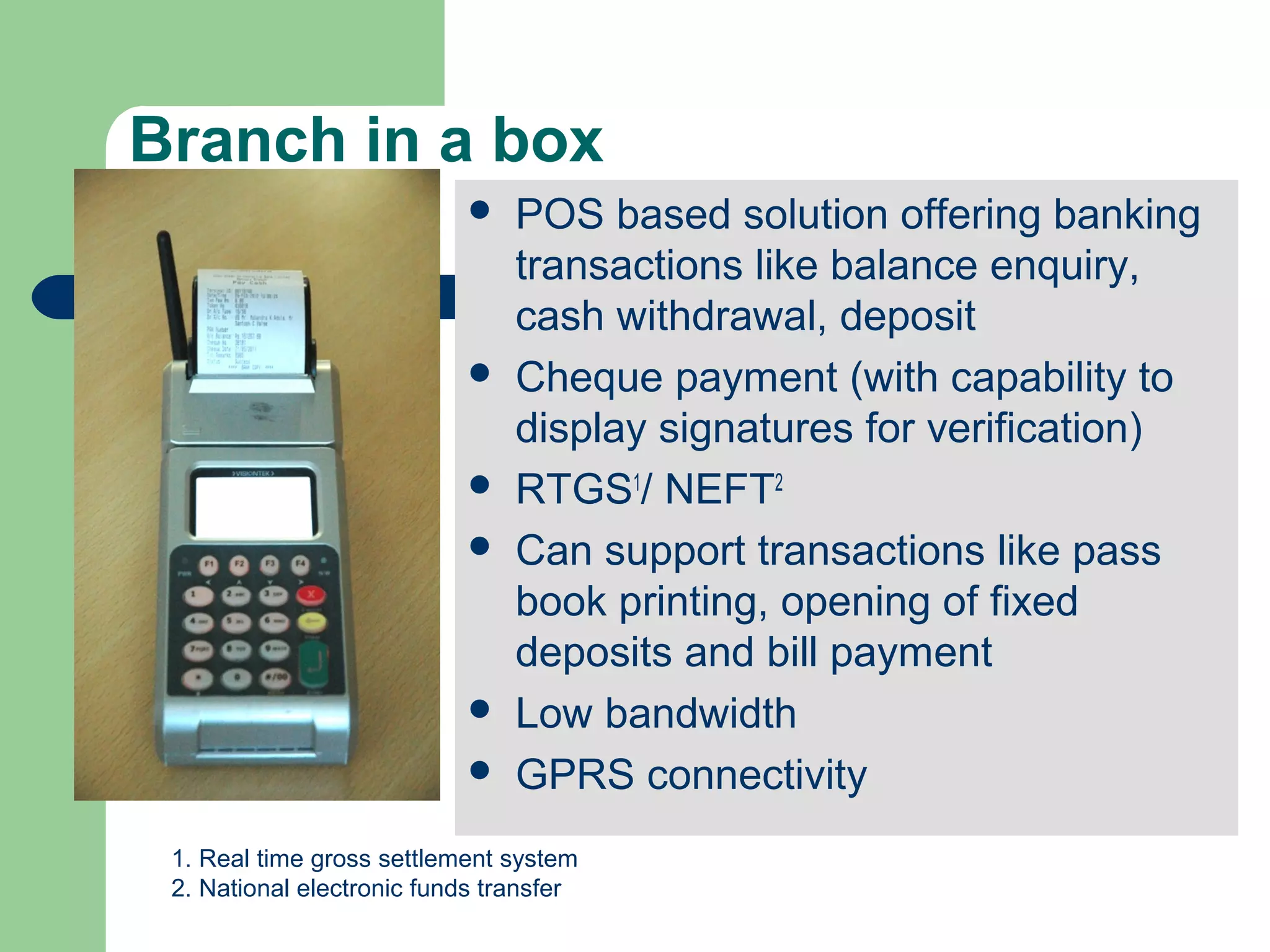 Branch in a box 
 POS based solution offering banking 
transactions like balance enquiry, 
cash withdrawal, deposit 
 Cheque payment (with capability to 
display signatures for verification) 
 RTGS1/ NEFT2 
 Can support transactions like pass 
book printing, opening of fixed 
deposits and bill payment 
 Low bandwidth 
 GPRS connectivity 
1. Real time gross settlement system 
2. National electronic funds transfer 
 