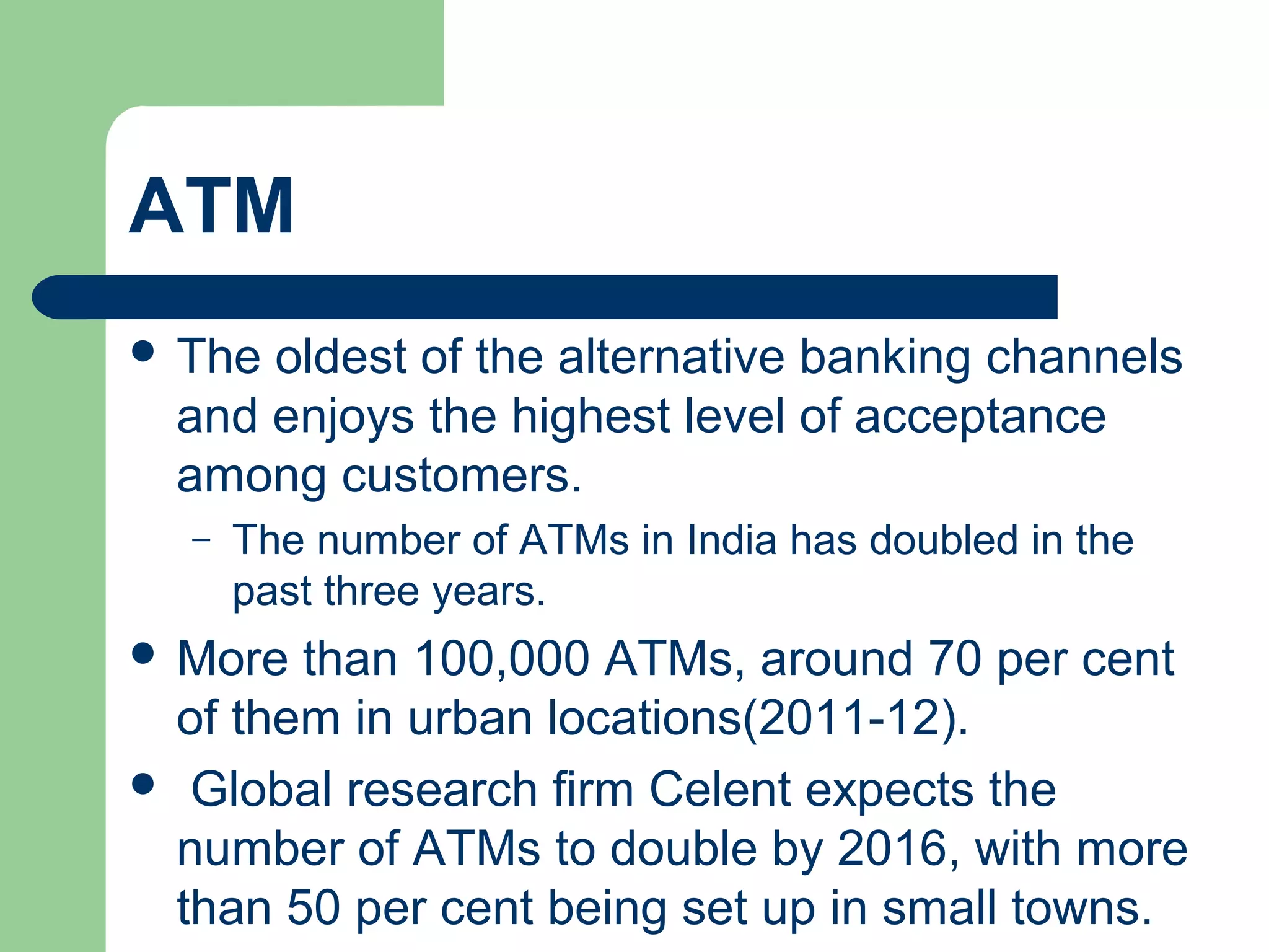 ATM 
 The oldest of the alternative banking channels 
and enjoys the highest level of acceptance 
among customers. 
– The number of ATMs in India has doubled in the 
past three years. 
 More than 100,000 ATMs, around 70 per cent 
of them in urban locations(2011-12). 
 Global research firm Celent expects the 
number of ATMs to double by 2016, with more 
than 50 per cent being set up in small towns. 
 