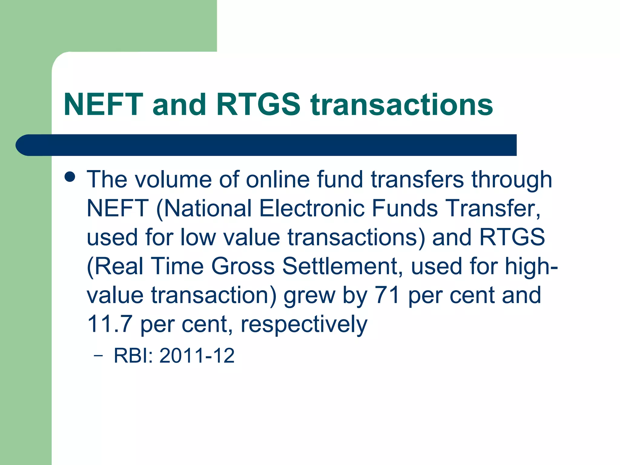 NEFT and RTGS transactions 
 The volume of online fund transfers through 
NEFT (National Electronic Funds Transfer, 
used for low value transactions) and RTGS 
(Real Time Gross Settlement, used for high-value 
transaction) grew by 71 per cent and 
11.7 per cent, respectively 
– RBI: 2011-12 
 