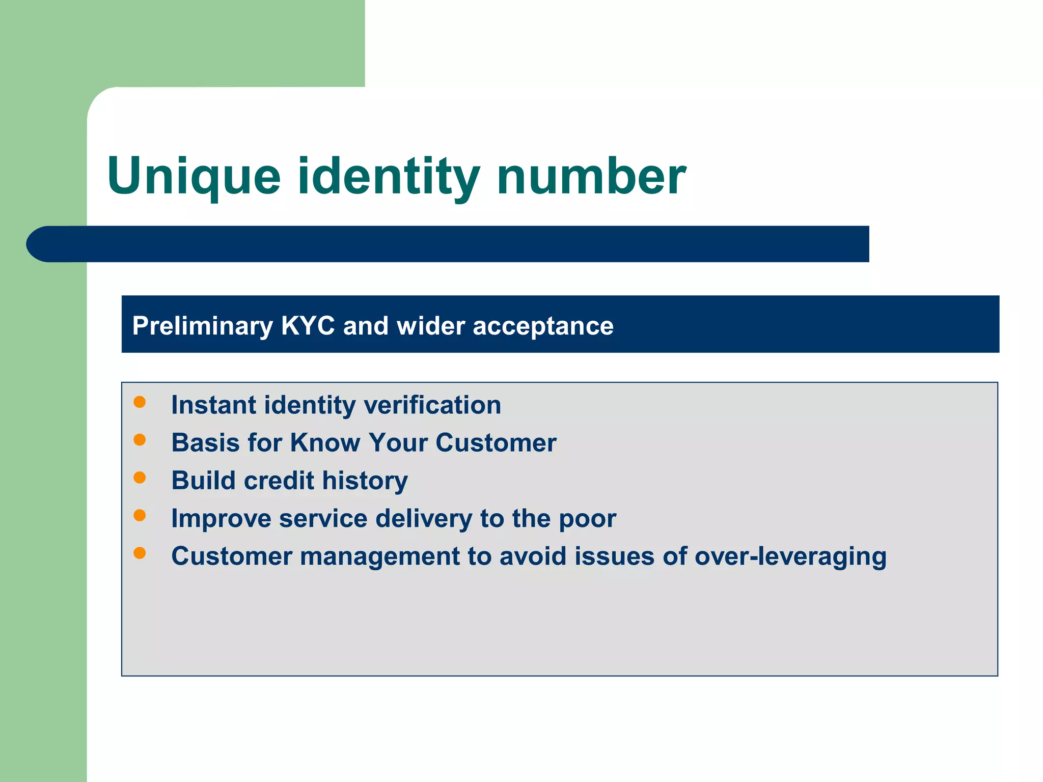 Unique identity number 
Preliminary KYC and wider acceptance 
 Instant identity verification 
 Basis for Know Your Customer 
 Build credit history 
 Improve service delivery to the poor 
 Customer management to avoid issues of over-leveraging 
 
