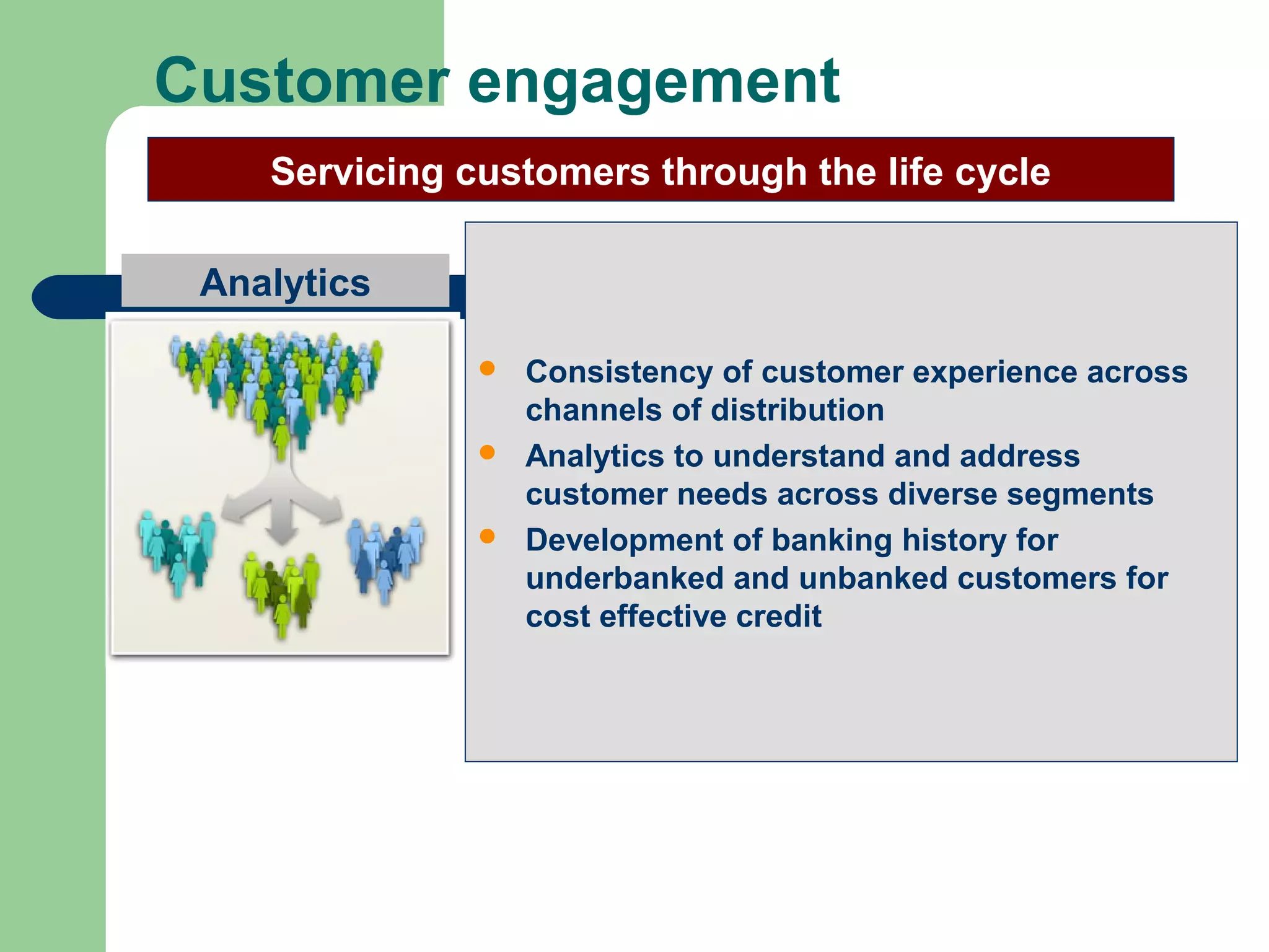 Customer engagement 
Servicing customers through the life cycle 
Analytics 
 Consistency of customer experience across 
channels of distribution 
 Analytics to understand and address 
customer needs across diverse segments 
 Development of banking history for 
underbanked and unbanked customers for 
cost effective credit 
 