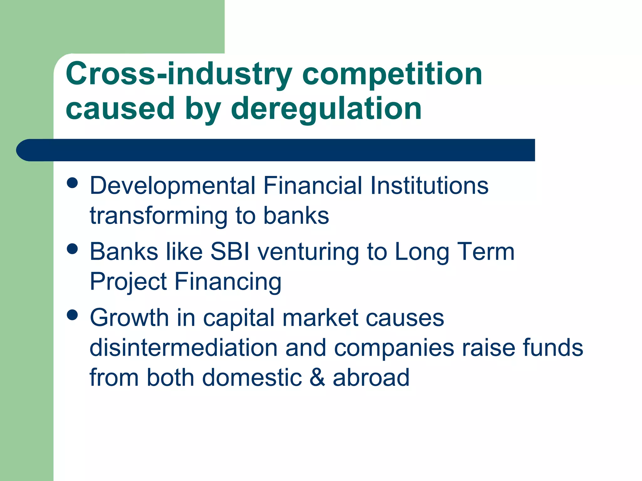 Cross-industry competition 
caused by deregulation 
 Developmental Financial Institutions 
transforming to banks 
 Banks like SBI venturing to Long Term 
Project Financing 
 Growth in capital market causes 
disintermediation and companies raise funds 
from both domestic & abroad 
 