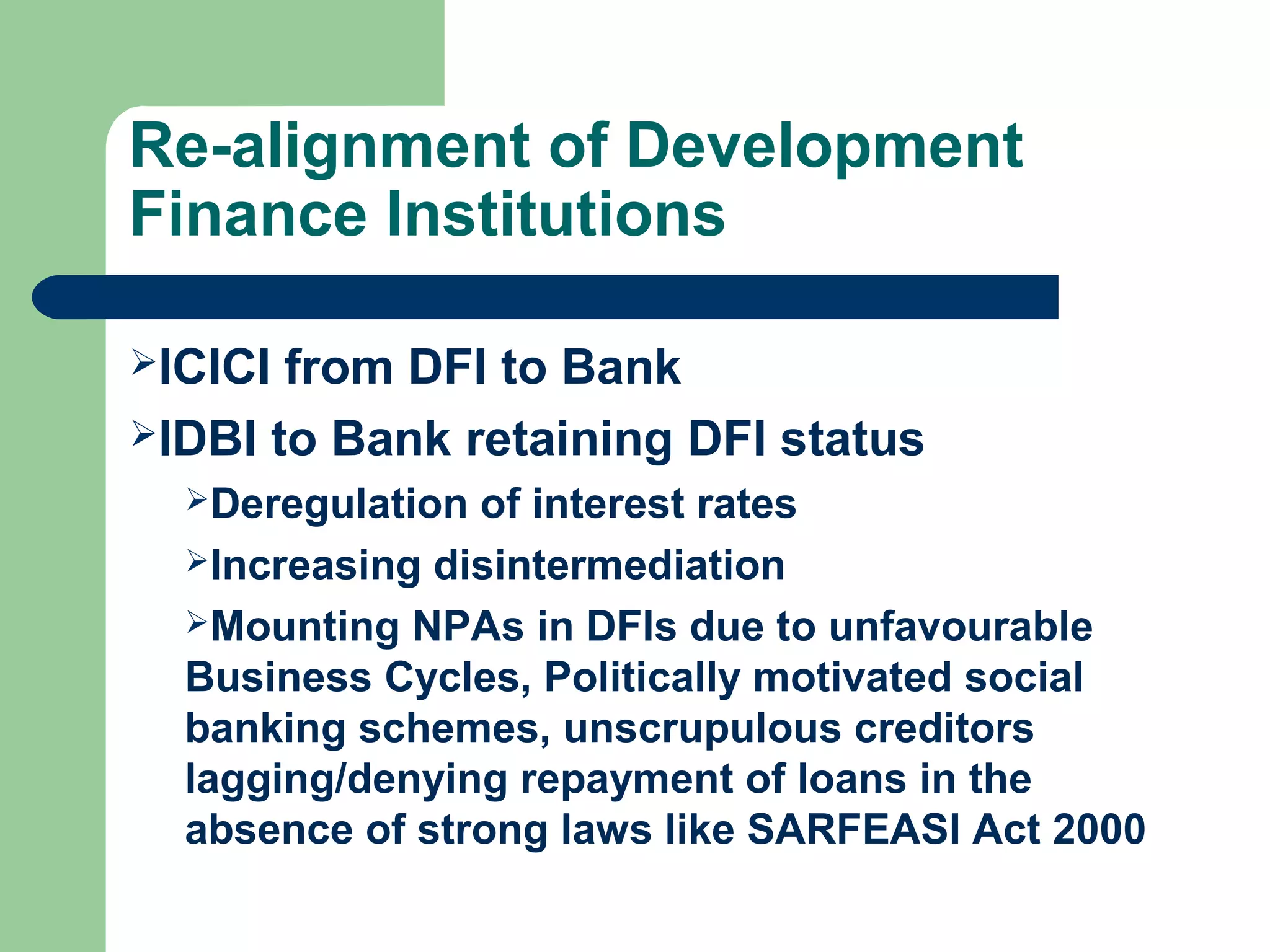 Re-alignment of Development 
Finance Institutions 
ICICI from DFI to Bank 
IDBI to Bank retaining DFI status 
Deregulation of interest rates 
Increasing disintermediation 
Mounting NPAs in DFIs due to unfavourable 
Business Cycles, Politically motivated social 
banking schemes, unscrupulous creditors 
lagging/denying repayment of loans in the 
absence of strong laws like SARFEASI Act 2000 
 