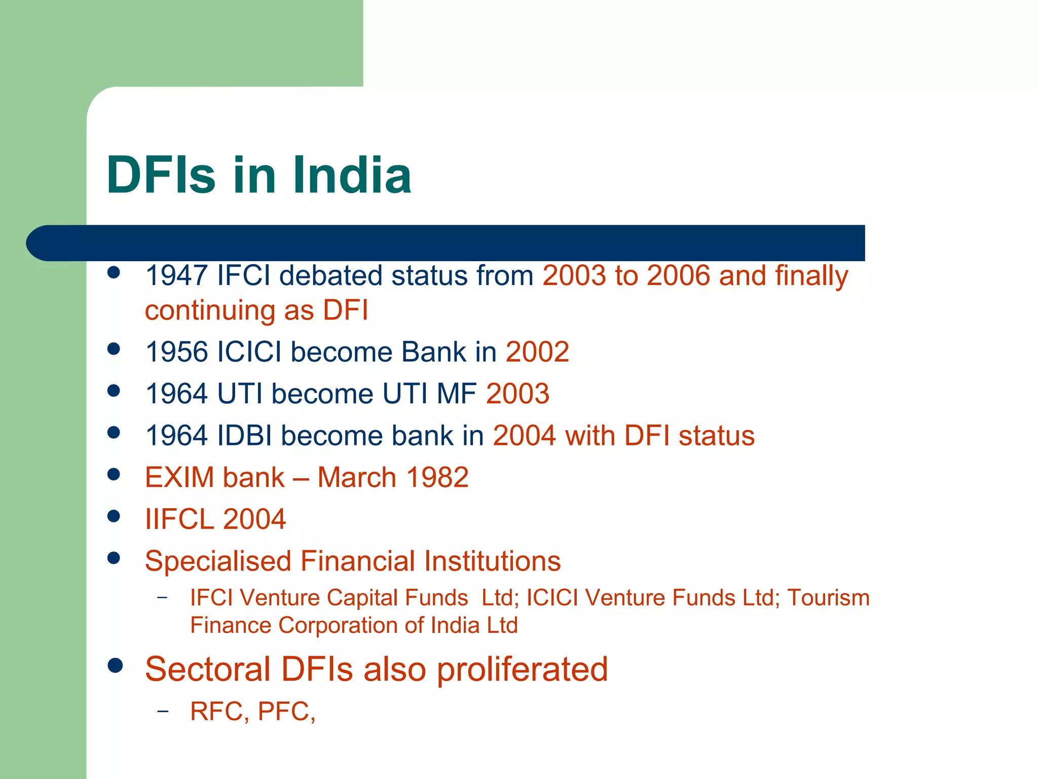 DFIs in India 
 1947 IFCI debated status from 2003 to 2006 and finally 
continuing as DFI 
 1956 ICICI become Bank in 2002 
 1964 UTI become UTI MF 2003 
 1964 IDBI become bank in 2004 with DFI status 
 EXIM bank – March 1982 
 IIFCL 2004 
 Specialised Financial Institutions 
– IFCI Venture Capital Funds Ltd; ICICI Venture Funds Ltd; Tourism 
Finance Corporation of India Ltd 
 Sectoral DFIs also proliferated 
– RFC, PFC, 
 