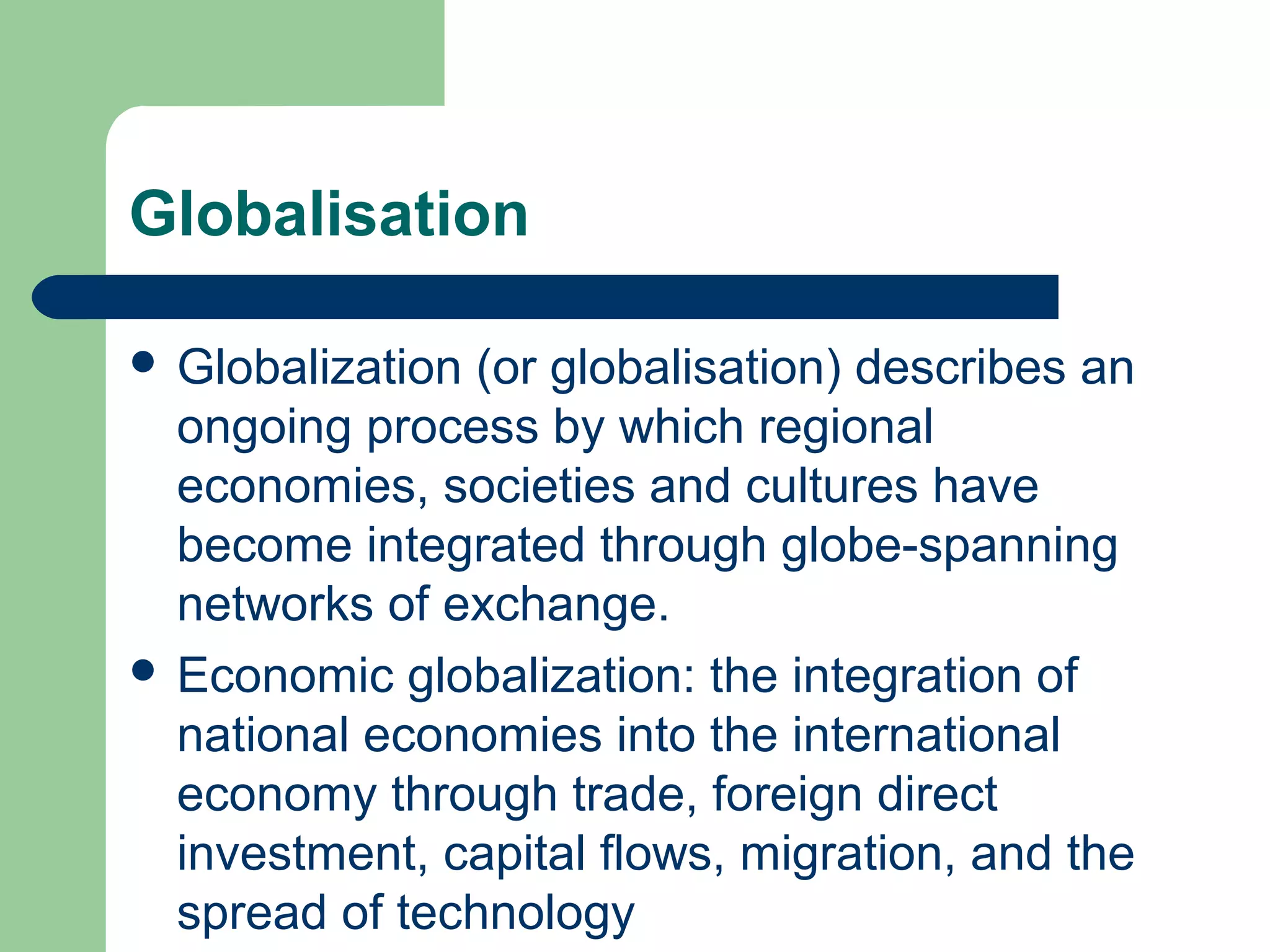 Globalisation 
 Globalization (or globalisation) describes an 
ongoing process by which regional 
economies, societies and cultures have 
become integrated through globe-spanning 
networks of exchange. 
 Economic globalization: the integration of 
national economies into the international 
economy through trade, foreign direct 
investment, capital flows, migration, and the 
spread of technology 
 