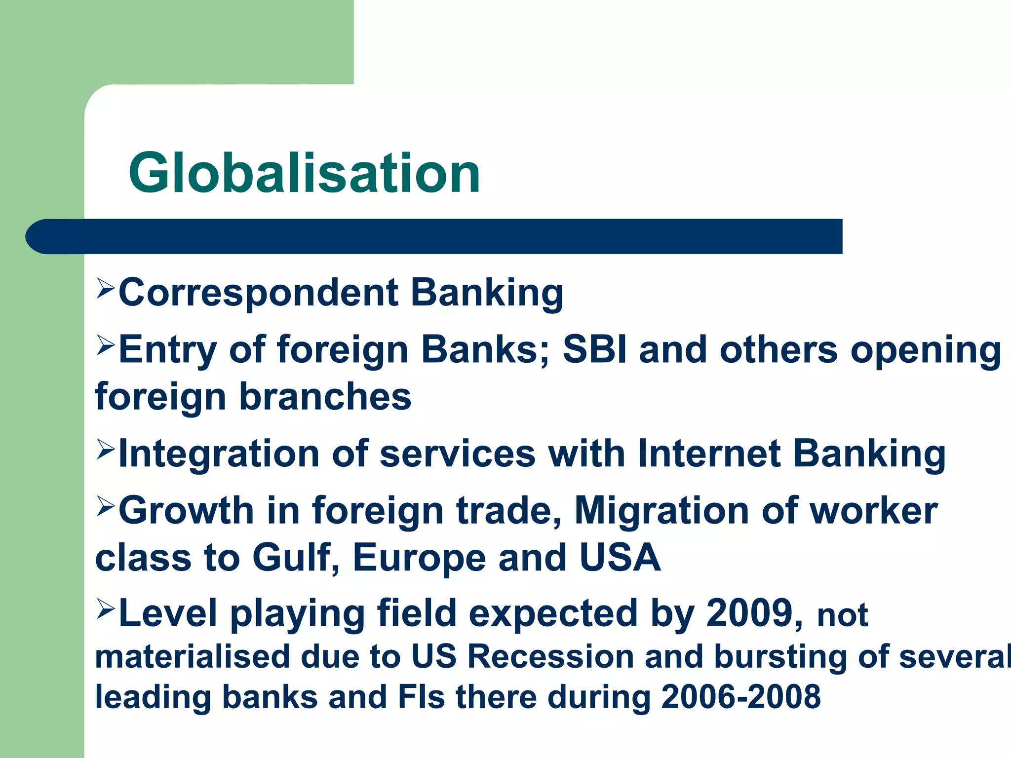 Globalisation 
Correspondent Banking 
Entry of foreign Banks; SBI and others opening 
foreign branches 
Integration of services with Internet Banking 
Growth in foreign trade, Migration of worker 
class to Gulf, Europe and USA 
Level playing field expected by 2009, not 
materialised due to US Recession and bursting of several 
leading banks and FIs there during 2006-2008 
 