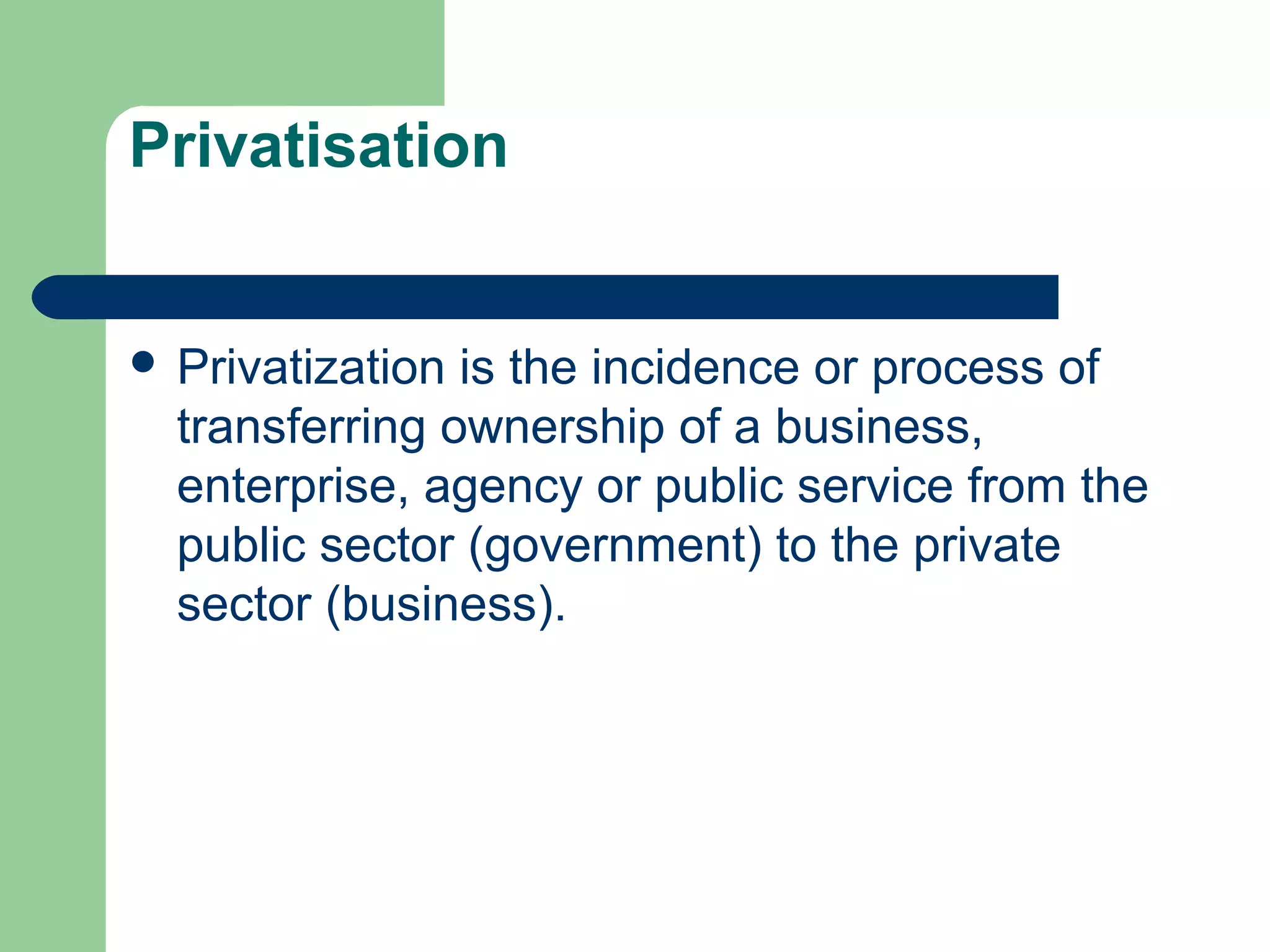 Privatisation 
 Privatization is the incidence or process of 
transferring ownership of a business, 
enterprise, agency or public service from the 
public sector (government) to the private 
sector (business). 
 