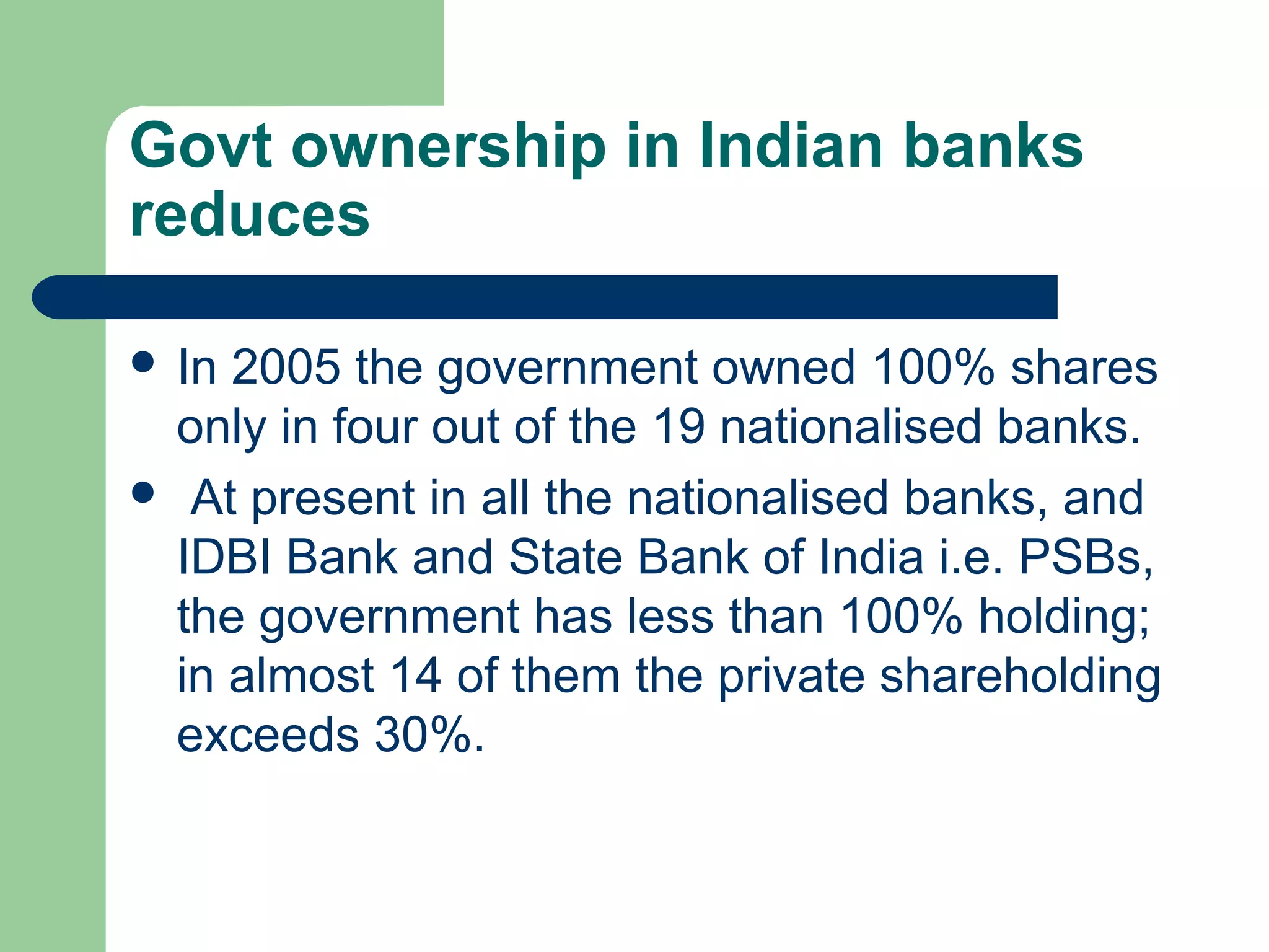 Govt ownership in Indian banks 
reduces 
 In 2005 the government owned 100% shares 
only in four out of the 19 nationalised banks. 
 At present in all the nationalised banks, and 
IDBI Bank and State Bank of India i.e. PSBs, 
the government has less than 100% holding; 
in almost 14 of them the private shareholding 
exceeds 30%. 
 
