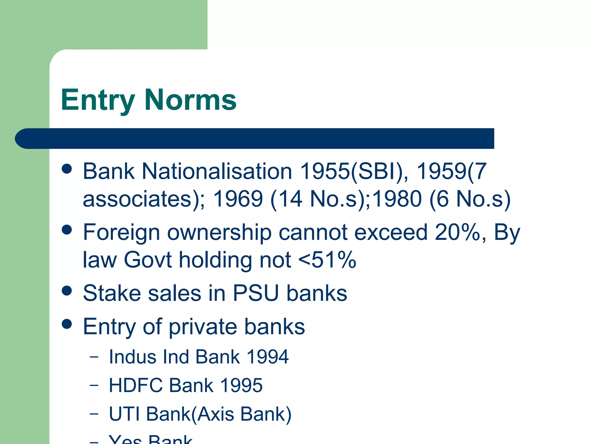 Entry Norms 
 Bank Nationalisation 1955(SBI), 1959(7 
associates); 1969 (14 No.s);1980 (6 No.s) 
 Foreign ownership cannot exceed 20%, By 
law Govt holding not <51% 
 Stake sales in PSU banks 
 Entry of private banks 
– Indus Ind Bank 1994 
– HDFC Bank 1995 
– UTI Bank(Axis Bank) 
– Yes Bank 
 