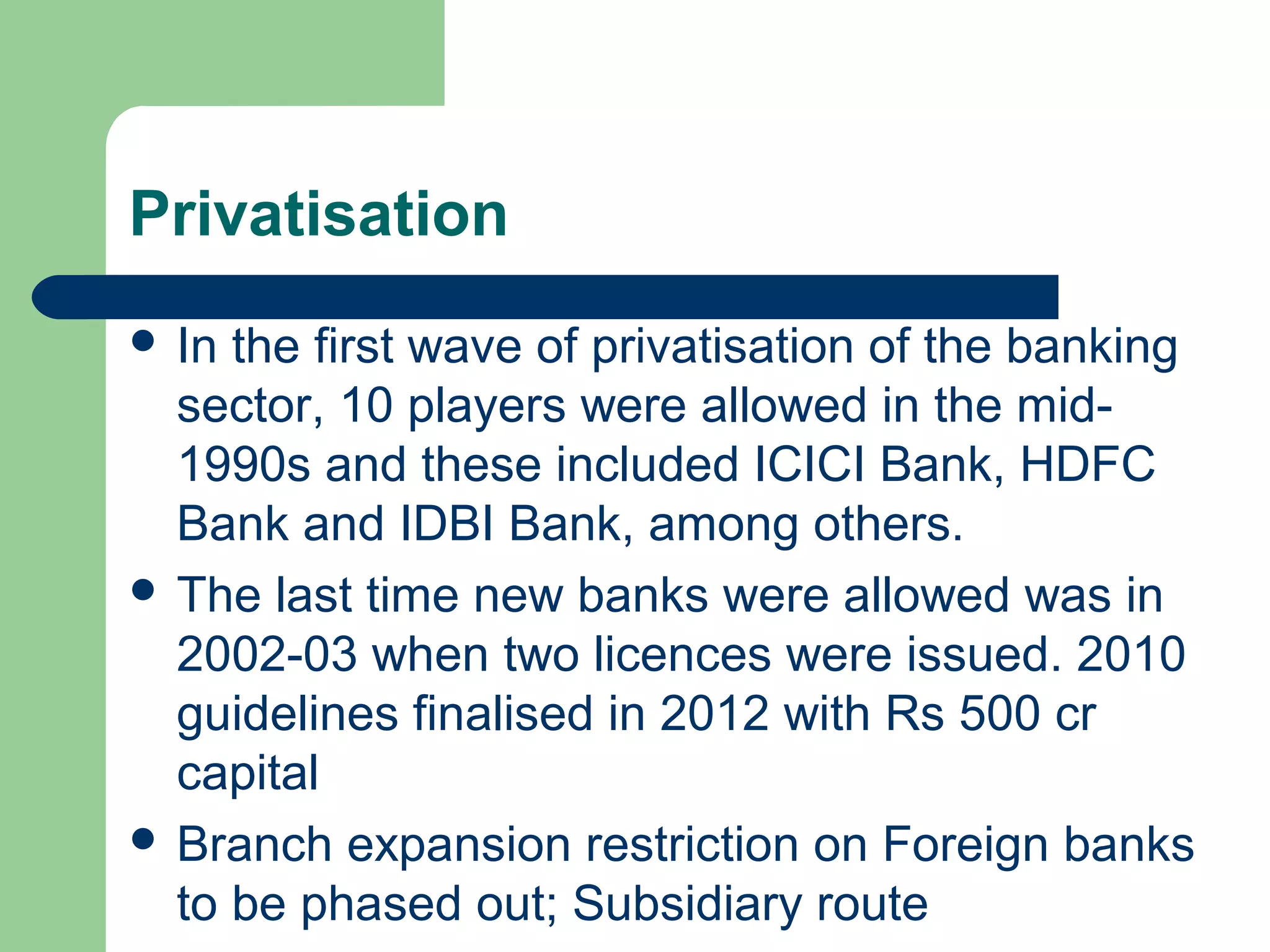 Privatisation 
 In the first wave of privatisation of the banking 
sector, 10 players were allowed in the mid- 
1990s and these included ICICI Bank, HDFC 
Bank and IDBI Bank, among others. 
 The last time new banks were allowed was in 
2002-03 when two licences were issued. 2010 
guidelines finalised in 2012 with Rs 500 cr 
capital 
 Branch expansion restriction on Foreign banks 
to be phased out; Subsidiary route 
 