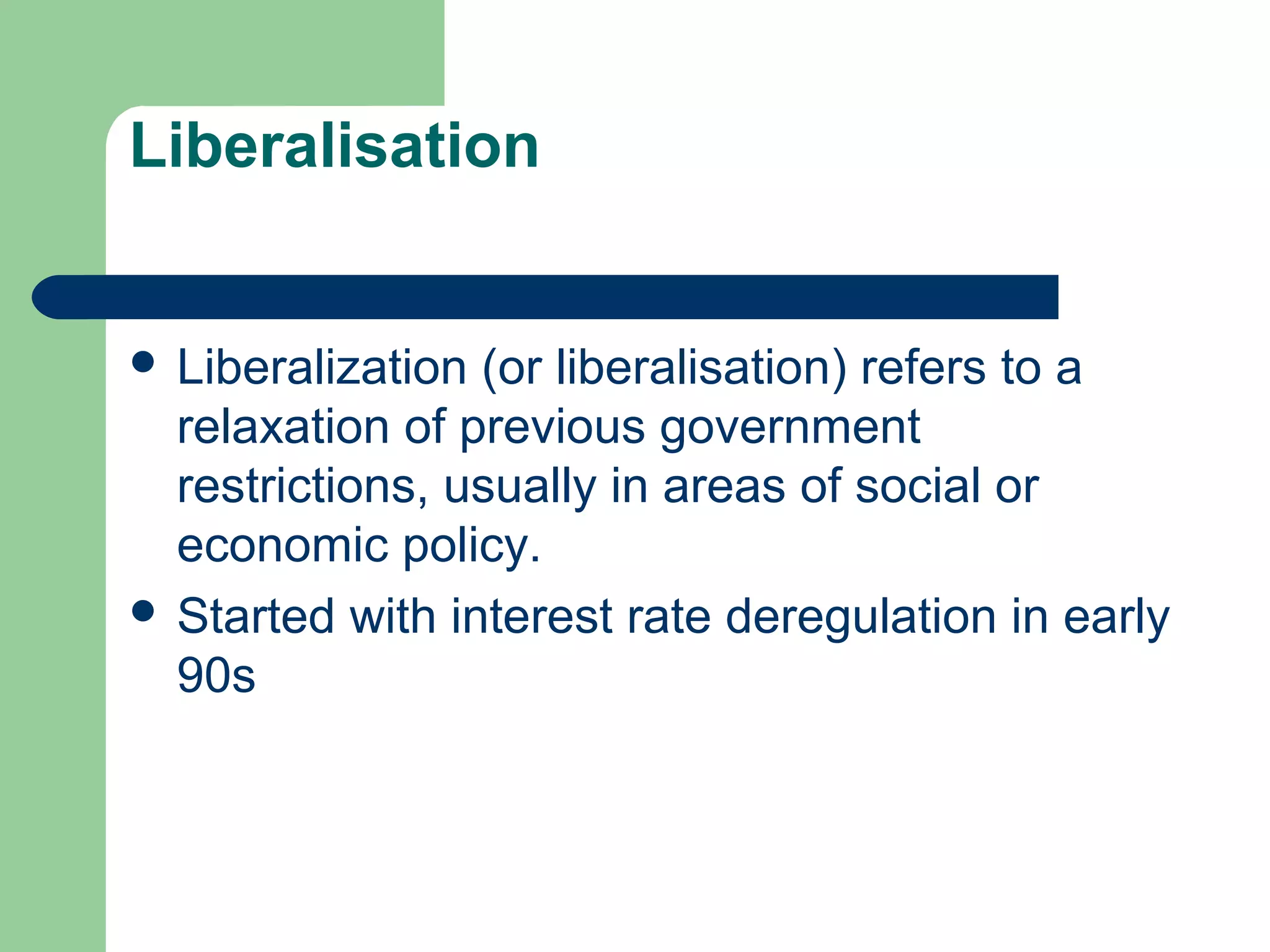 Liberalisation 
 Liberalization (or liberalisation) refers to a 
relaxation of previous government 
restrictions, usually in areas of social or 
economic policy. 
 Started with interest rate deregulation in early 
90s 
 
