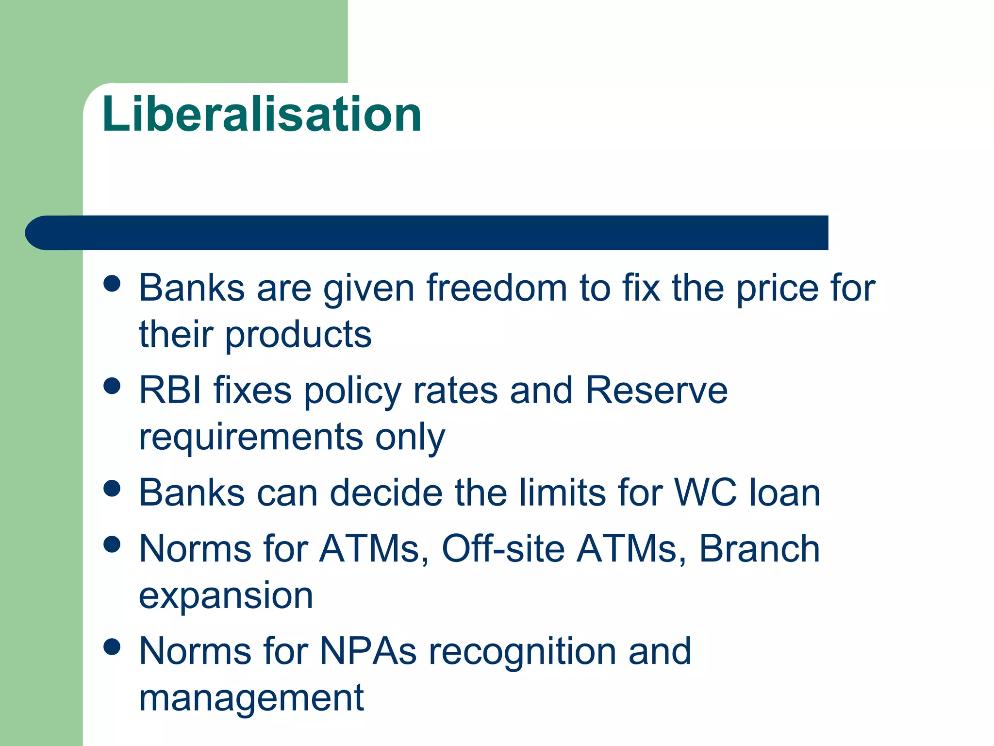 Liberalisation 
 Banks are given freedom to fix the price for 
their products 
 RBI fixes policy rates and Reserve 
requirements only 
 Banks can decide the limits for WC loan 
 Norms for ATMs, Off-site ATMs, Branch 
expansion 
 Norms for NPAs recognition and 
management 
 