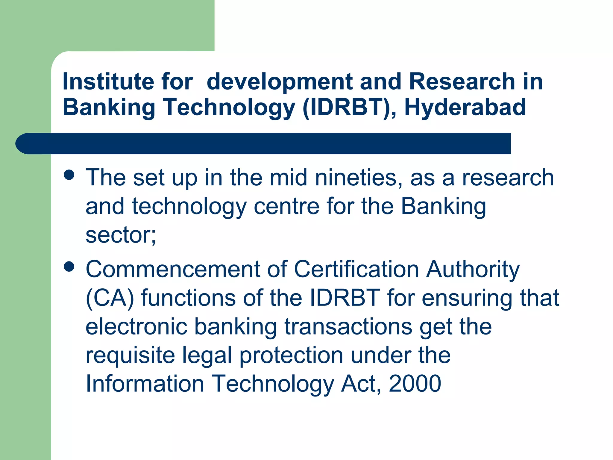 Institute for development and Research in 
Banking Technology (IDRBT), Hyderabad 
 The set up in the mid nineties, as a research 
and technology centre for the Banking 
sector; 
 Commencement of Certification Authority 
(CA) functions of the IDRBT for ensuring that 
electronic banking transactions get the 
requisite legal protection under the 
Information Technology Act, 2000 
 
