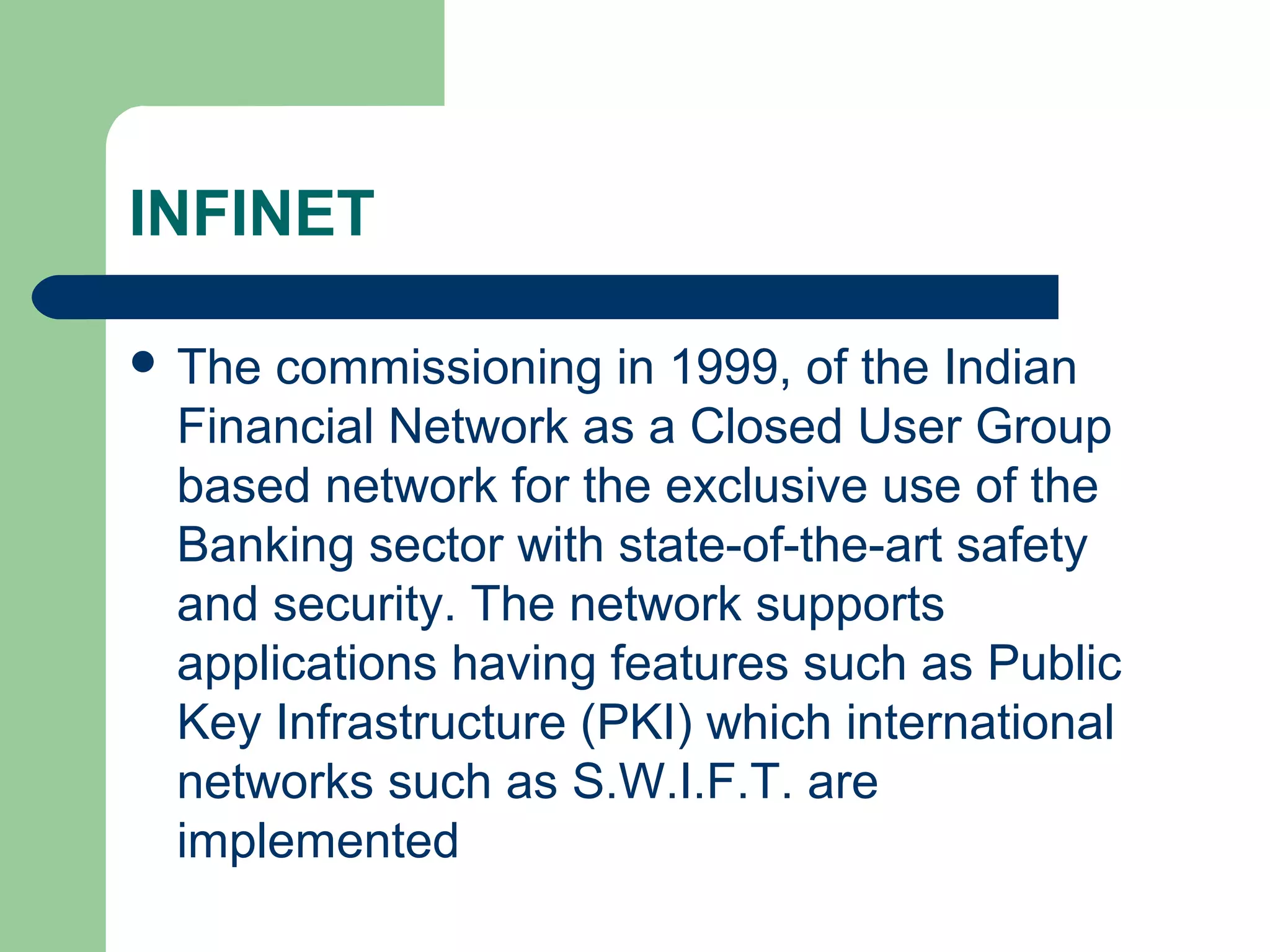 INFINET 
 The commissioning in 1999, of the Indian 
Financial Network as a Closed User Group 
based network for the exclusive use of the 
Banking sector with state-of-the-art safety 
and security. The network supports 
applications having features such as Public 
Key Infrastructure (PKI) which international 
networks such as S.W.I.F.T. are 
implemented 
 