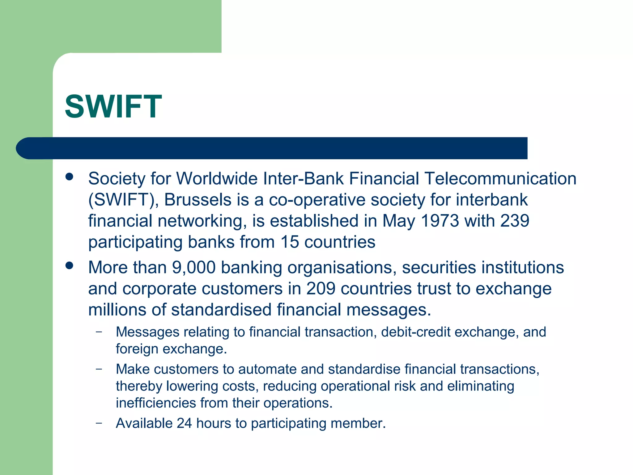 SWIFT 
 Society for Worldwide Inter-Bank Financial Telecommunication 
(SWIFT), Brussels is a co-operative society for interbank 
financial networking, is established in May 1973 with 239 
participating banks from 15 countries 
 More than 9,000 banking organisations, securities institutions 
and corporate customers in 209 countries trust to exchange 
millions of standardised financial messages. 
– Messages relating to financial transaction, debit-credit exchange, and 
foreign exchange. 
– Make customers to automate and standardise financial transactions, 
thereby lowering costs, reducing operational risk and eliminating 
inefficiencies from their operations. 
– Available 24 hours to participating member. 
 