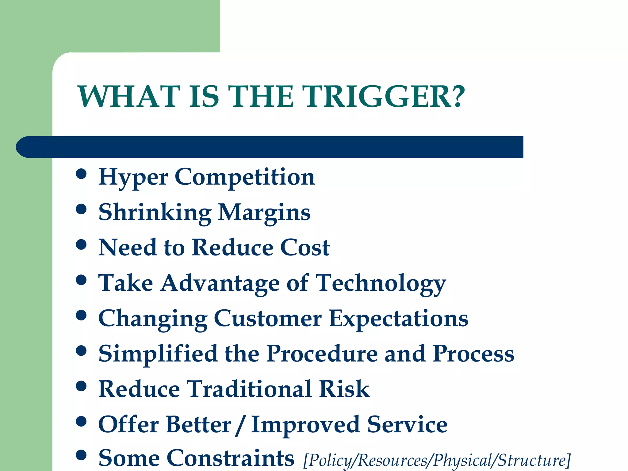 WHAT IS THE TRIGGER? 
 Hyper Competition 
 Shrinking Margins 
 Need to Reduce Cost 
 Take Advantage of Technology 
 Changing Customer Expectations 
 Simplified the Procedure and Process 
 Reduce Traditional Risk 
 Offer Better / Improved Service 
 Some Constraints [Policy/Resources/Physical/Structure] 
 