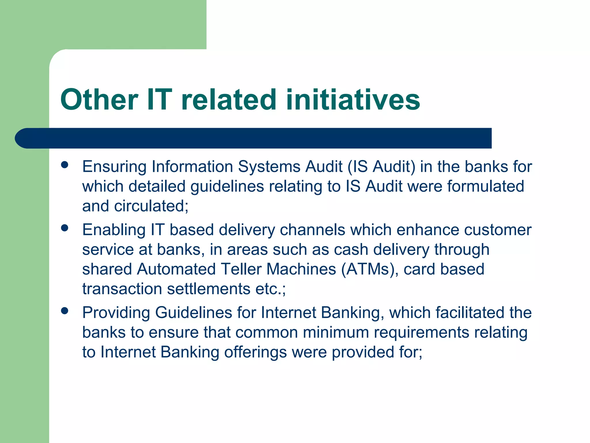 Other IT related initiatives 
 Ensuring Information Systems Audit (IS Audit) in the banks for 
which detailed guidelines relating to IS Audit were formulated 
and circulated; 
 Enabling IT based delivery channels which enhance customer 
service at banks, in areas such as cash delivery through 
shared Automated Teller Machines (ATMs), card based 
transaction settlements etc.; 
 Providing Guidelines for Internet Banking, which facilitated the 
banks to ensure that common minimum requirements relating 
to Internet Banking offerings were provided for; 
 