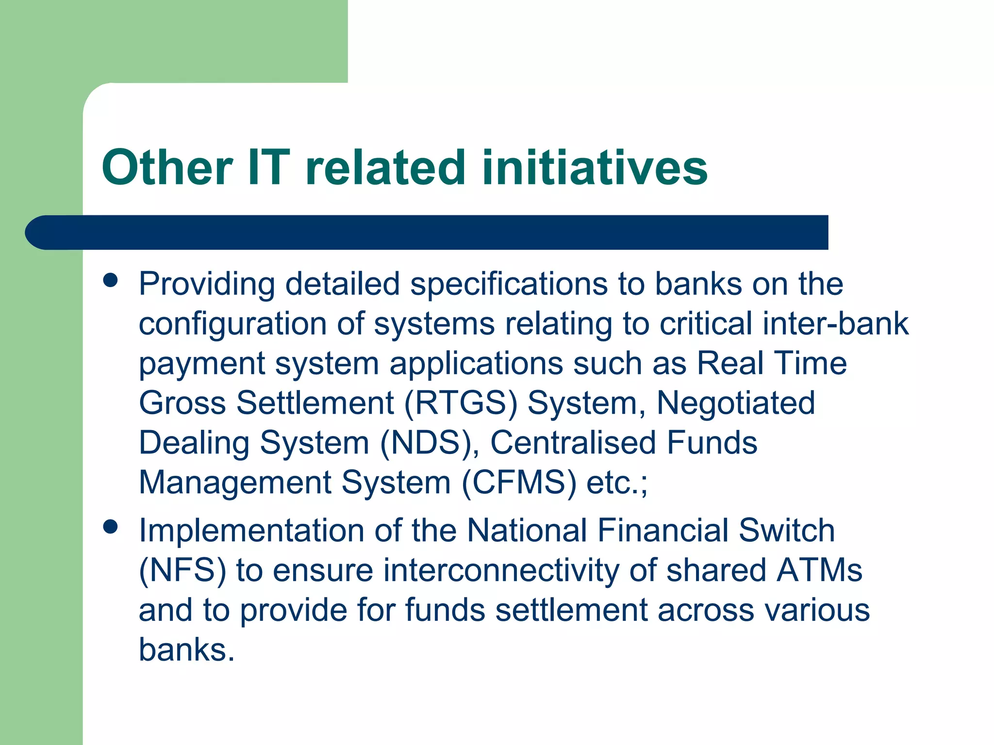 Other IT related initiatives 
 Providing detailed specifications to banks on the 
configuration of systems relating to critical inter-bank 
payment system applications such as Real Time 
Gross Settlement (RTGS) System, Negotiated 
Dealing System (NDS), Centralised Funds 
Management System (CFMS) etc.; 
 Implementation of the National Financial Switch 
(NFS) to ensure interconnectivity of shared ATMs 
and to provide for funds settlement across various 
banks. 
 