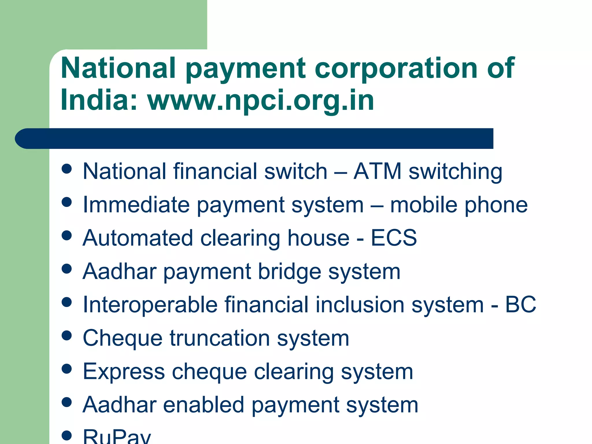 National payment corporation of 
India: www.npci.org.in 
 National financial switch – ATM switching 
 Immediate payment system – mobile phone 
 Automated clearing house - ECS 
 Aadhar payment bridge system 
 Interoperable financial inclusion system - BC 
 Cheque truncation system 
 Express cheque clearing system 
 Aadhar enabled payment system 
 RuPay 
 