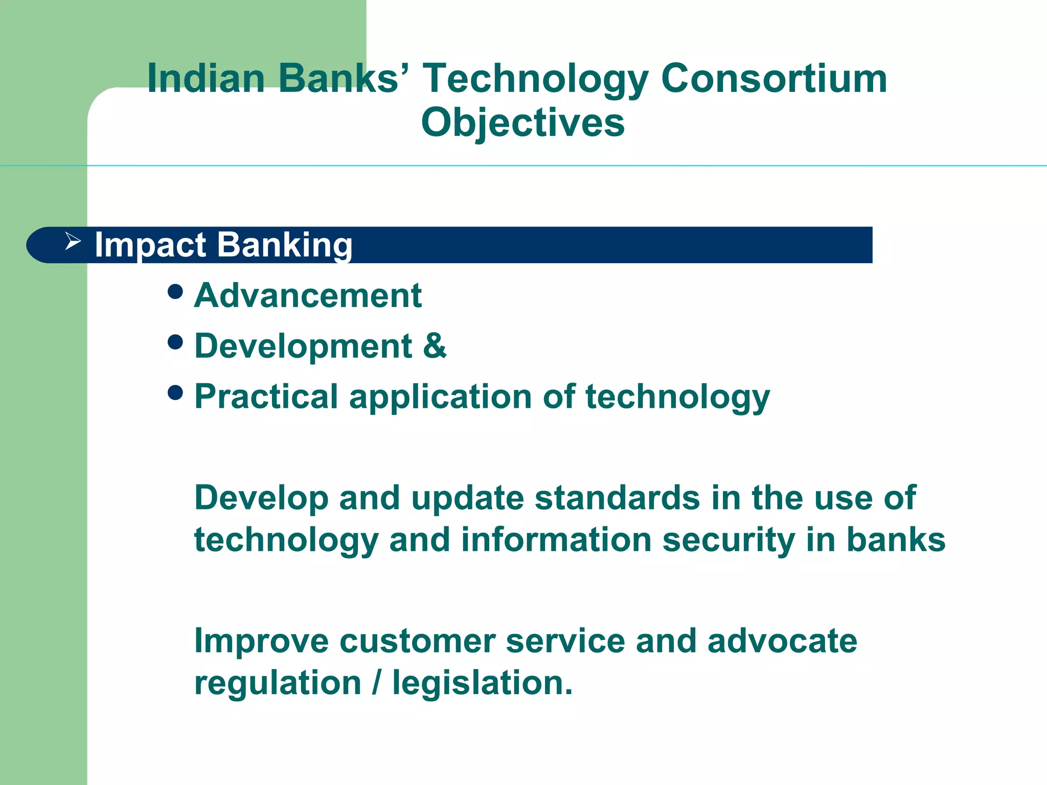 Indian Banks’ Technology Consortium 
Objectives 
 Impact Banking 
Advancement 
Development & 
Practical application of technology 
Develop and update standards in the use of 
technology and information security in banks 
Improve customer service and advocate 
regulation / legislation. 
 