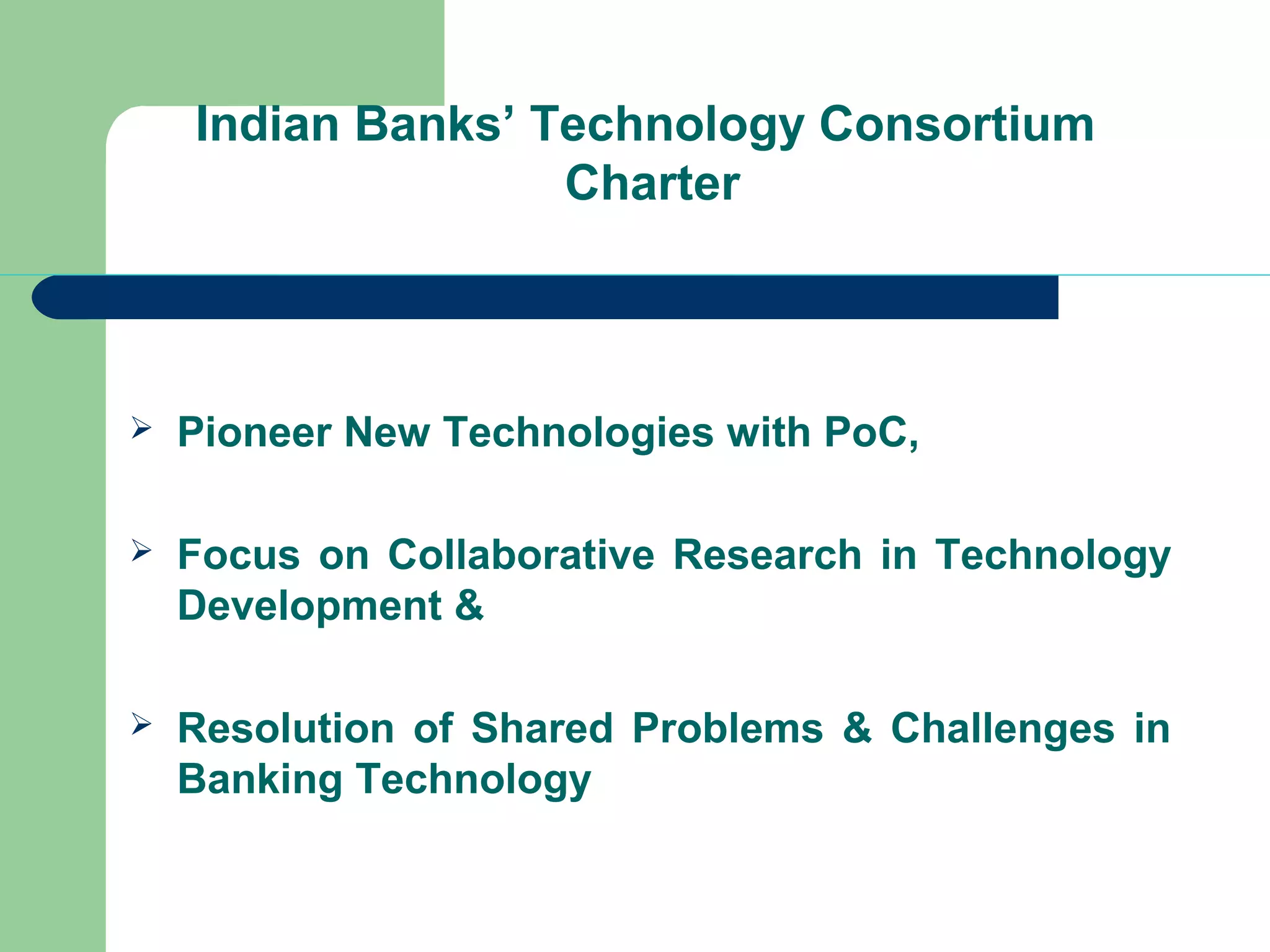 Indian Banks’ Technology Consortium 
Charter 
 Pioneer New Technologies with PoC, 
 Focus on Collaborative Research in Technology 
Development & 
 Resolution of Shared Problems & Challenges in 
Banking Technology 
 