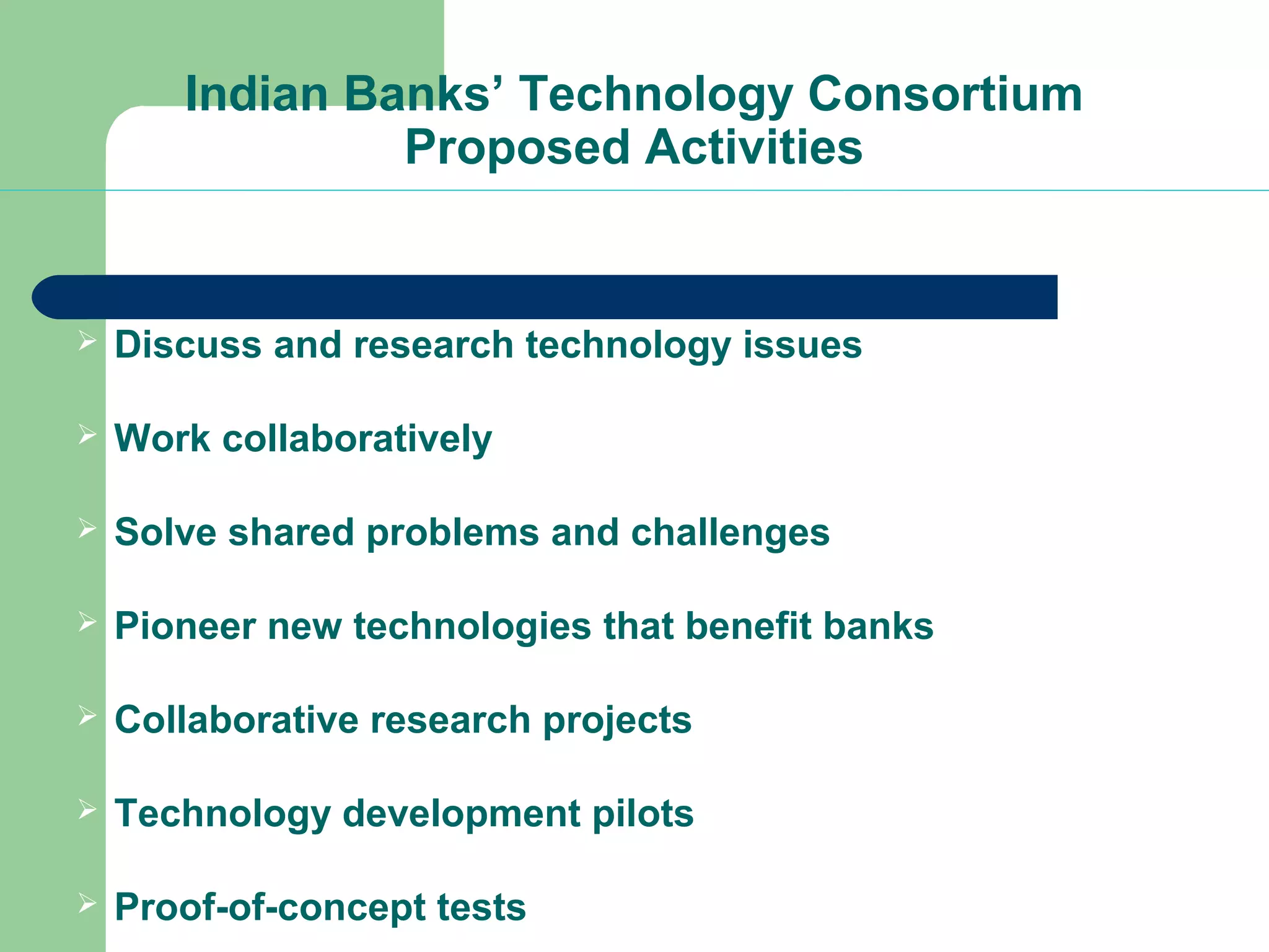 Indian Banks’ Technology Consortium 
Proposed Activities 
 Discuss and research technology issues 
 Work collaboratively 
 Solve shared problems and challenges 
 Pioneer new technologies that benefit banks 
 Collaborative research projects 
 Technology development pilots 
 Proof-of-concept tests 
 