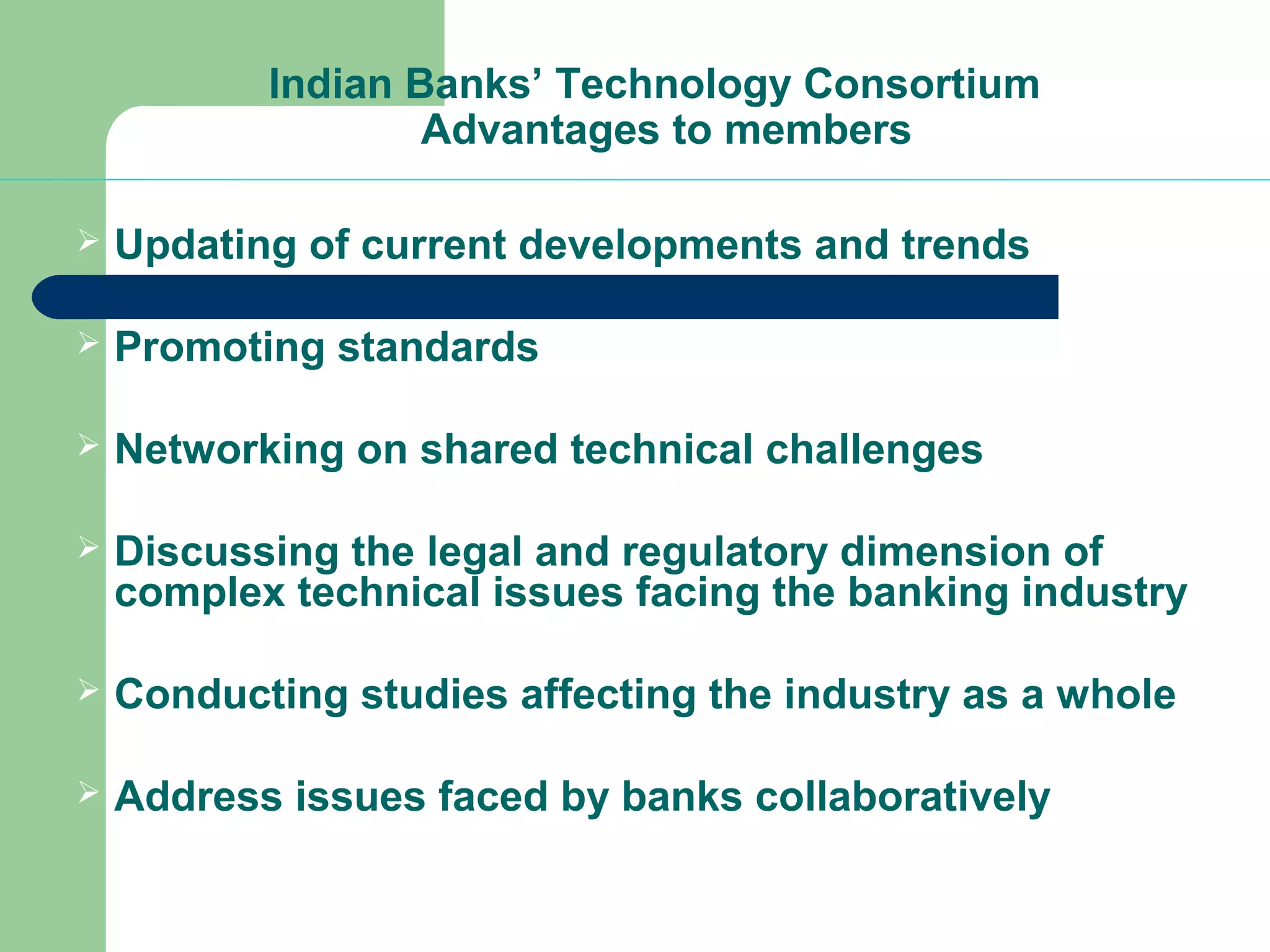 Indian Banks’ Technology Consortium 
Advantages to members 
 Updating of current developments and trends 
 Promoting standards 
 Networking on shared technical challenges 
 Discussing the legal and regulatory dimension of 
complex technical issues facing the banking industry 
 Conducting studies affecting the industry as a whole 
 Address issues faced by banks collaboratively 
 