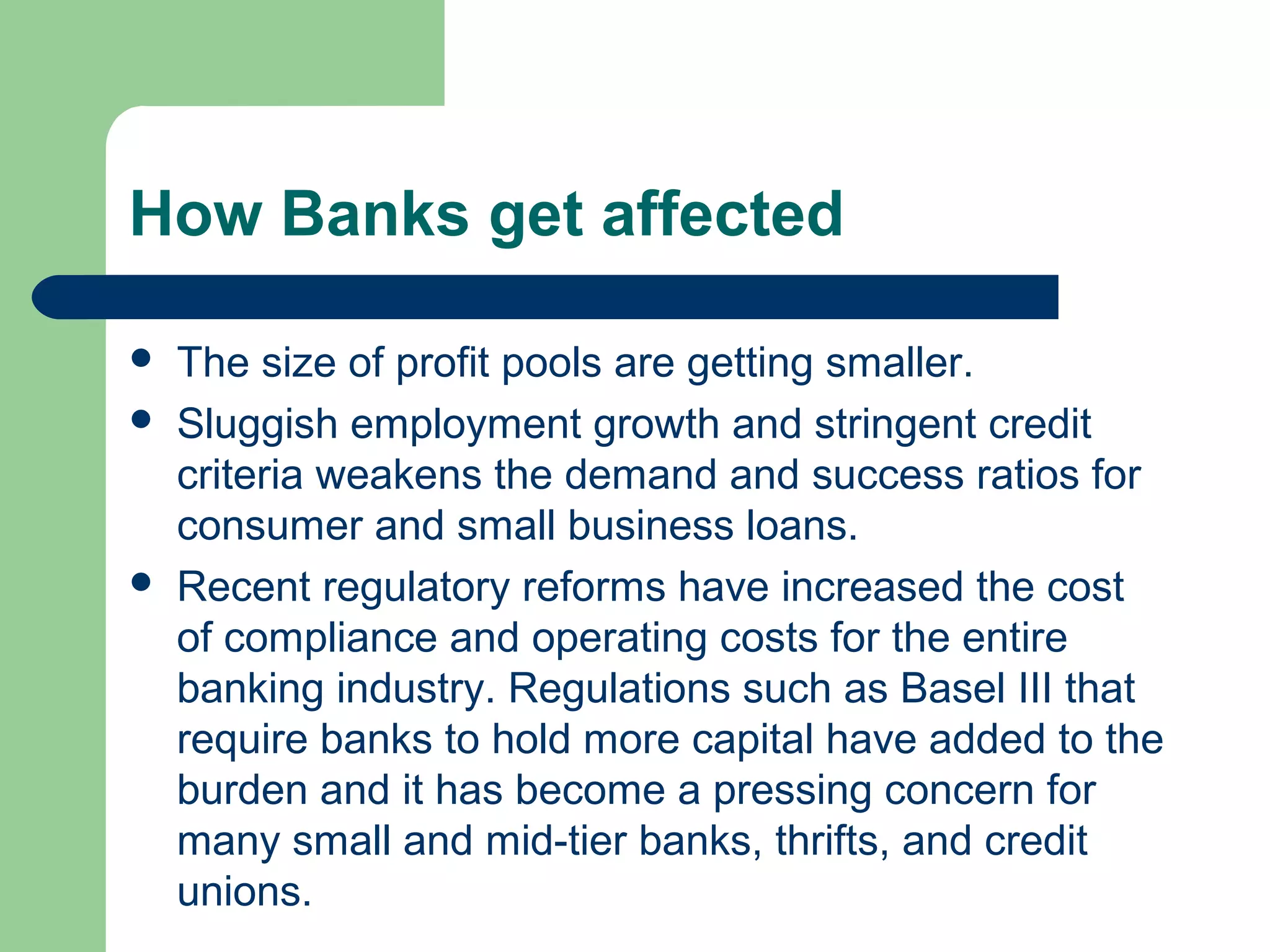 How Banks get affected 
 The size of profit pools are getting smaller. 
 Sluggish employment growth and stringent credit 
criteria weakens the demand and success ratios for 
consumer and small business loans. 
 Recent regulatory reforms have increased the cost 
of compliance and operating costs for the entire 
banking industry. Regulations such as Basel III that 
require banks to hold more capital have added to the 
burden and it has become a pressing concern for 
many small and mid-tier banks, thrifts, and credit 
unions. 
 